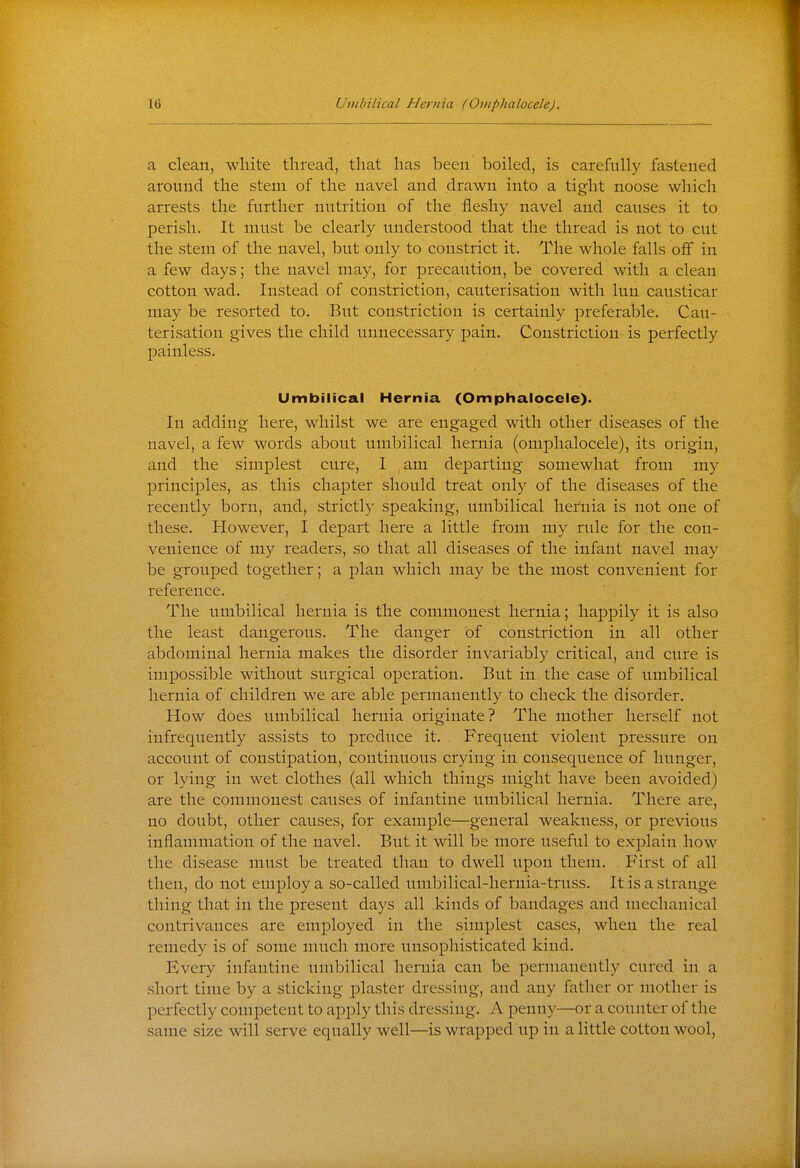 a clean, white thread, that has been boiled, is carefully fastened around the stem of the navel and drawn into a tight noose which arrests the further nutrition of the fleshy navel and causes it to perish. It must be clearly understood that the thread is not to cut the stem of the navel, but only to constrict it. The whole falls off in a few days; the navel may, for precaution, be covered with a clean cotton wad. Instead of constriction, cauterisation with lun causticar may be resorted to. But constriction is certainly preferable. Cau- terisation gives the child unnecessary pain. Constriction is perfectly painless. Umbilical Hernia (Omphalocele). In adding here, whilst we are engaged with other diseases of the navel, a few words about umbilical hernia (omphalocele), its origin, and the simplest cure, I am departing somewhat from my principles, as this chapter should treat only of the diseases of the recently born, and, strictly speaking, umbilical hernia is not one of these. However, I depart here a little from my rule for the con- venience of my readers, so that all diseases of the infant navel may be grouped together; a plan which may be the most convenient for reference. The umbilical hernia is the commonest hernia; happily it is also the least dangerous. The danger of constriction in all other abdominal hernia makes the disorder invariably critical, and cure is impossible without surgical operation. But in the case of umbilical hernia of children we are able permanently to check the disorder. How does umbilical hernia originate? The mother herself not infrequently assists to produce it. Frequent violent pressure on account of constipation, continuous crying in consequence of hunger, or lying in wet clothes (all which things might have been avoided) are the commonest causes of infantine umbilical hernia. There are, no doubt, other causes, for example—general weakness, or previous inflammation of the navel. But it will be more useful to explain how the disease must be treated than to dwell upon them. First of all then, do not employ a so-called umbilical-hernia-truss. It is a strange thing that in the present days all kinds of bandages and mechanical contrivances are employed in the simplest cases, when the real remedy is of some much more unsophisticated kind. Every infantine iiuibilical hernia can be permanently cured in a short time by a sticking plaster dressing, and any father or mother is perfectly competent to ajDply this dressing. A penny—or a counter of the same size will serve equally well—is wrapped up in a little cotton wool,