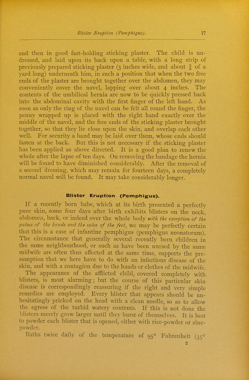 and then in good fast-holding sticking plaster. The child is un- dressed, and laid upon its back upon a table, with a long strip of previously prepared sticking plaster (3 inches wide, and about f of a yard long) underneath him, in such a position that when the two free ends of the plaster are brought together over the abdomen, they may conveniently cover the navel, lapping over about 4 inches. The contents of the umbilical hernia are now to be quickly pressed back into the abdominal cavity with the first finger of the left hand. As soon as only the ring of the navel can be felt all round the finger, the penny wrapped up is placed with the right hand exactly over the middle of the navel, and the free ends of the sticking plaster brought together, so that they lie close upon the skin, and overlap each other well. For security a band may be laid over them, whose ends should fasten at the back. But this is not necessary if the sticking plaster has been applied as above directed. It is a good plan to renew the whole after the lapse of ten days. On removing the bandage the hernia will be found to have diminished considerably. After the removal of a second dressing, which may remain for fourteen days, a completely normal navel will be found. It may take considerably longer. Blister Eruption (Pemphig^us). If a recently born babe, which at its birth presented a perfectly pure skin, some four days after birth exhibits blisters on the neck, abdomen, back, or indeed over the whole body %Dith the exception of the palms of the hands and the soles of the feet, we may be perfectly certain that this is a case of infantine pemphigus (pemphigus neona.torum). The circumstance that generally several recently born children in the same neighbourhood, or such as have been nursed by the same midwife are often thus affected at the same time, supports the pre- sumption that we here have to do with an infectious disease of the skin, and with a contagion due to the hands or clothes of the midwife. The appearance of the afflicted child, covered completely with blisters, is most alarming; but the course of this particular skin disease is correspondingly reassuring if the right and very simple remedies are employed. Every blister that appears should be un- hesitatingly pricked on the head with a clean needle, so as to allow the egress of the turbid watery contents. If this is not done the Ijlisters merely grow larger until they burst of themselves. It is best to powder each blister that is opened, either with rice-powder or zinc- jwwdcr. IJatlis twice daily of the temperature of 95^ Fahrenheit (35*-' 2