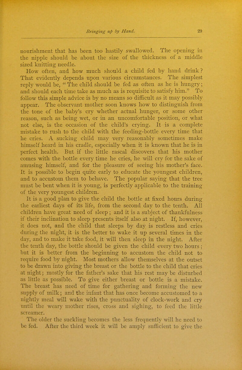 nourishment that has been too hastily swallowed. The opening in the nipple should be about the size of the thickness of a middle sized knitting needle. How often, and how much should a child fed by hand drink? That evidently depends upon various circumstances. The simplest reply would be, The child should be fed as often as he is hungry; and should each time take as much as is requisite to satisfy him. To follow this simple advice is by no means so difficult as it may possibly appear. The observant mother soon knows how to distinguish from the tone of the baby's cry whether actual hunger, or some other reason, such as being wet, or in an uncomfortable position, or what not else, is the occasion of the child's crying. It is a complete mistake to rush to the child with the feeding-bottle every time that he cries. A sucking child may very reasonably sometimes make himself heard in his cradle, especially when it is known that he is in perfect health. But if the little rascal discovers that his mother comes with the bottle every time he cries, he will cry for the sake of amusing himself, and for the pleasure of seeing his mother's face. It is possible to begin quite early to educate the youngest children, and to accustom them to behave. The popular saying that the tree must be bent when it is young, is perfectly applicable to the training of the very youngest children. It is a good plan to give the child the bottle at fixed hours during the earliest days of its life, from the second day to the tenth. All children have great need of sleep ; and it is a subject of thankfulness if their inclination to sleep presents itself also at night. If, however, it does not, and the child that sleeps by day is restless and cries during the night, it is the better to wake it up several times in the day, and to make it take food, it will then sleep in the night. After the tenth day, the bottle should be given the child every two hours ; but it is better from the beginning to accustom the child not to require food by night. Most mothers allow themselves at the outset to be drawn into giving the breast or the bottle to the child that cries at night; mostly for the father's sake that his rest may be disturbed as little as possible. To give either breast or bottle is a mistake. The breast has need of time for gathering and forming the new supply of milk; and the infant that has once become accustomed to a nightly meal will wake with the punctuality of clock-work and cry until the weary mother rises, cross and sighing, to feed the little screamer. The older the suckling becomes the less frequently will he need to be fed. After the third week it will be amply sulTicient to give the