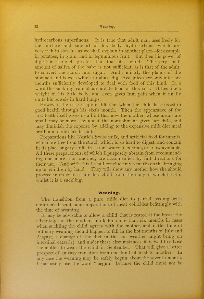 hydrocarbons superfluous. It is true that adult man uses freely for the nurture and support of his body hydrocarbons, which are VQxy rich in starch—as we shall explain in another place—for example in potatoes, in grain, and in leguminous fruit. But then his power of digestion is much greater than that of a child. The very small amount of saliva of the babe is not sufficient, as is that of the adult, to convert the starch into sugar. And similarly the glands of the stomach and bowels which produce digestive juices are only after six months sufficiently developed to deal with food of this kind. In a word the suckling cannot assimilate food of this sort. It lies like a weight in his little body, and even gives him pain when it finally quits his bowels in hard lumps. However, the case is quite different when the child has passed in good health through his sixth month. Then the appearance of the first tooth itself gives us a hint that now the mother, whose means are small, may be more easy about the nourishment given her child, and may diminish the expense by adding to the expensive milk diet meal broth and children's biscuits. Preparations like Nestle's Swiss milk, and artificial food for infants, which are free from the starch which is so hard to digest, and contain in its place sugary stuffs free from water (dextrine), are now available. All these preparations, of which I purposely abstain from recommend- ing one more than another, are accompanied by full directions for their use. And with this I shall conclude my remarks on the bringing up of children by hand. They will show any mother how she should proceed in order to secure her child from the dangers which beset it whilst it is a suckling. Weaning. The transition from a pure milk diet to partial feeding with children's biscuits and preparations of meal coincides befittingly with the time of weaning. It may be advisable to allow a child that is reared at the breast the advantasres of the mother's milk for more than six months in cases when suckling the child agrees with the mother, and if the time of ordinary weaning should happen to fall in the hot months of July and August, a change of the diet in the hot weather might bring on intestinal catarrh ; and under these circumstances it is well to advise the mother to wean the child in September. That will give a better prospect of an easy transition from one kind of food to another. In any case the weaning may. be safely begun about the seventh month. I purposely use the word  begun  because the child must not be