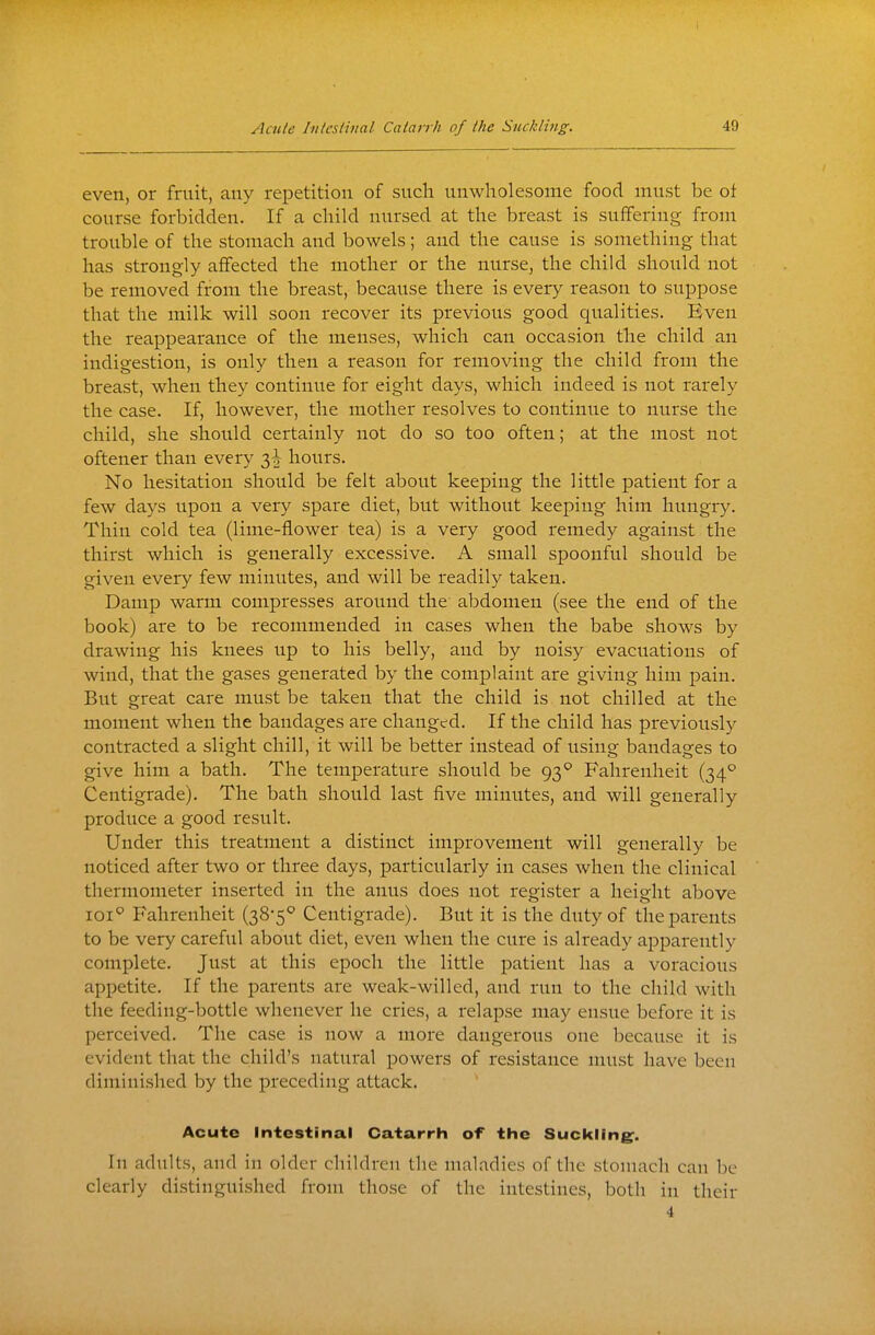 even, or fruit, any repetition of such unwholesome food must be of course forbidden. If a child nursed at the breast is suffering from trouble of the stomach and bowels; and the cause is something that has strongly affected the mother or the nurse, the child should not be removed from the breast, because there is every reason to suppose that the milk will soon recover its previous good qualities. Even the reappearance of the menses, which can occasion the child an indigestion, is only then a reason for removing the child from the breast, when they continue for eight days, which indeed is not rarely the case. If, however, the mother resolves to continue to nurse the child, she should certainly not do so too often; at the most not oftener than every 3^ hours. No hesitation should be felt about keeping the little patient for a few days upon a very spare diet, but without keeping him hungry. Thin cold tea (lime-flower tea) is a very good remedy against the thirst which is generally excessive. A small spoonful should be given every few minutes, and will be readily taken. Damp warm compresses around the abdomen (see the end of the book) are to be recommended in cases when the babe shows by drawing his knees up to his belly, and by noisy evacuations of wind, that the gases generated by the complaint are giving him pain. But great care must be taken that the child is not chilled at the moment when the bandages are changed. If the child has previously contracted a slight chill, it will be better instead of using bandages to give him a bath. The temperature should be 93° Fahrenheit (34^ Centigrade). The bath should last five minutes, and will generally produce a good result. Under this treatment a distinct improvement will generally be noticed after two or three days, particularly in cases when the clinical thermometer inserted in the anus does not register a height above loi^ Fahrenheit (38-5° Centigrade). But it is the duty of the parents to be very careful about diet, even when the cure is already apparently complete. Just at this epoch the little patient has a voracious appetite. If the parents are weak-willed, and run to the child with the feeding-bottle whenever he cries, a relapse may ensue before it is perceived. The case is now a more dangeroits one because it is evident that the child's natural powers of resistance must have been diminished by the preceding attack. Acute Intestinal Catarrh of the Suckling. In adults, and in older children the maladies of the stomach can be clearly distinguished from those of the intestines, both in their 4