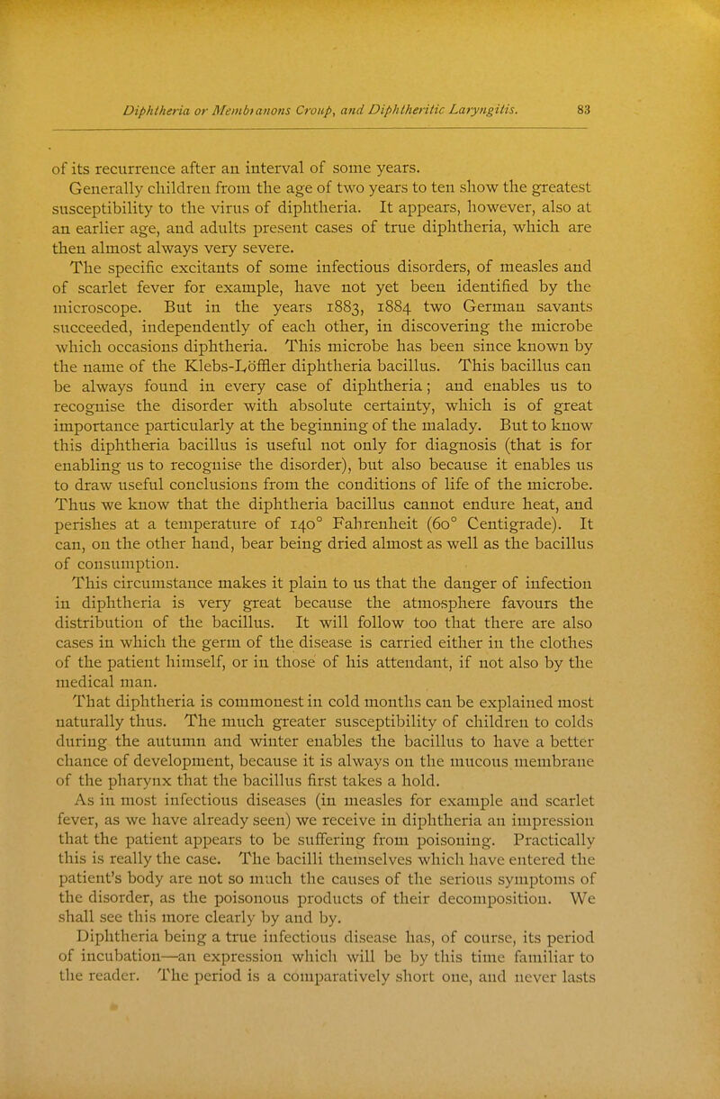 of its recurrence after an interval of some years. Generally children from the age of two years to ten show the greatest susceptibility to the virus of diphtheria. It appears, however, also at an earlier age, and adults present cases of true diphtheria, which are then almost always very severe. The specific excitants of some infectious disorders, of measles and of scarlet fever for example, have not yet been identified by the microscope. But in the years 1883, 1884 two German savants succeeded, independently of each other, in discovering the microbe which occasions diphtheria. This microbe has been since known by the name of the Klebs-Ivofiier diphtheria bacillus. This bacillus can be always found in every case of diphtheria; and enables us to recognise the disorder with absolute certainty, which is of great importance particularly at the beginning of the malady. But to know this diphtheria bacillus is useful not only for diagnosis (that is for enabling us to recognise the disorder), but also because it enables us to draw useful conclusions from the conditions of life of the microbe. Thus we know that the diphtheria bacillus cannot endure heat, and perishes at a temperature of 140° Fahrenheit (60° Centigrade). It can, on the other hand, bear being dried almost as well as the bacillus of consumption. This circumstance makes it plain to us that the danger of infection in diphtheria is very great because the atmosphere favours the distribution of the bacillus. It will follow too that there are also cases in which the germ of the disease is carried either in the clothes of the patient himself, or in those of his attendant, if not also by the medical man. That diphtheria is commonest in cold months can be explained most naturally thus. The much greater susceptibility of children to colds during the autumn and winter enables the bacillus to have a better chance of development, because it is always on the mucous membrane of the pharynx that the bacillus first takes a hold. As in most infectious diseases (in measles for example and scarlet fever, as we have already seen) we receive in diphtheria an impression that the patient appears to be suffering from poisoning. Practically this is really the case. The bacilli themselves which have entered the patient's body are not so much the causes of the serious symptoms of the disorder, as the poisonous products of their decomposition. We shall see this more clearly by and by. Diphtheria being a true infectious disease has, of course, its period of incubation—an expression which will be by this time familiar to the reader. The period is a comparatively short one, and never lasts