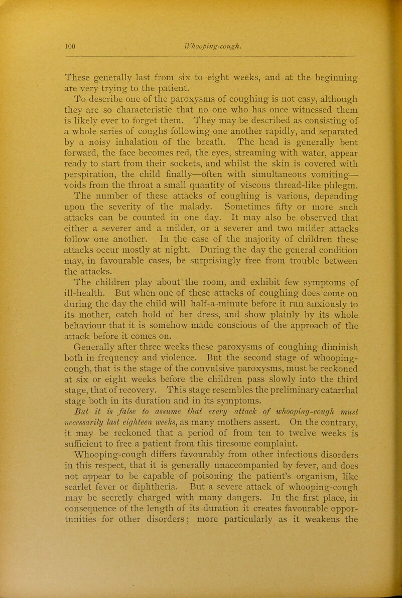 These generally last from six to eight weeks, and at the beginning are very trying to the patient. To describe one of the paroxysms of coughing is not easy, although they are so characteristic that no one who has once witnessed them is likely ever to forget them. They may be described as consisting of a whole series of coughs following one another rapidly, and separated by a noisy inhalation of the breath. The head is generally bent forward, the face becomes red, the eyes, streaming with water, appear ready to start from their sockets, and whilst the skin is covered with perspiration, the child finally—often with simultaneous vomiting— voids from the throat a small quantity of viscous thread-like phlegm. The number of these attacks of coughing is various, depending upon the severity of the malady. Sometimes fifty or more such attacks can be counted in one day. It may also be observed that either a severer and a milder, or a severer and two milder attacks follow one another. In the case of the majority of children these attacks occur mostly at night. During the day the general condition may, in favourable cases, be surprisingly free from trouble between the attacks. The children play about the room, and exhibit few symptoms of ill-health. But when one of these attacks of coughing does come on during the day the child will half-a-minute before it run anxiously to its mother, catch hold of her dress, and show plainly by its whole behaviour that it is somehow made conscious of the approach of the attack before it comes on. Generally after three weeks these paroxysms of coughing diminish both in frequency and violence. But the second stage of whooping- cough, that is the stage of the convulsive paroxysms, must be reckoned at six or eight weeks before the children pass slowly into the third stage, that of recovery. This stage resembles the preliminary catarrhal stage both in its duration and in its symptoms. Bat it is false to assume that every attach of whooping-cough must necessarily last eighteen weeks, as many mothers assert. On the contrary, it may be reckoned that a period of from ten to twelve weeks is sufficient to free a patient from this tiresome complaint. Whooping-cough differs favourably from other infectious disorders in this respect, that it is generally unaccompanied by fever, and does not appear to be caj)able of poisoning the patient's organism, like scarlet fever or diphtheria. But a severe attack of whooping-cough may be secretly charged with many dangers. In the first place, in consequence of the length of its duration it creates favourable oppor- tunities for other disorders; more particularly as it weakens the