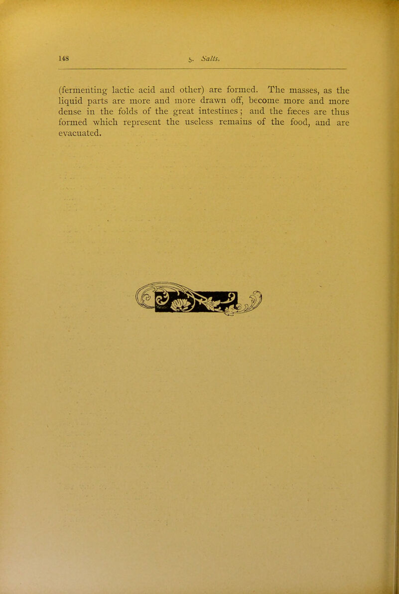 (fermenting lactic acid and other) are formed. The masses, as the liquid parts are more and more drawn off, become more and more dense in the folds of the great intestines; and the faeces are thus formed which represent the useless remains of the food, and are evacuated.