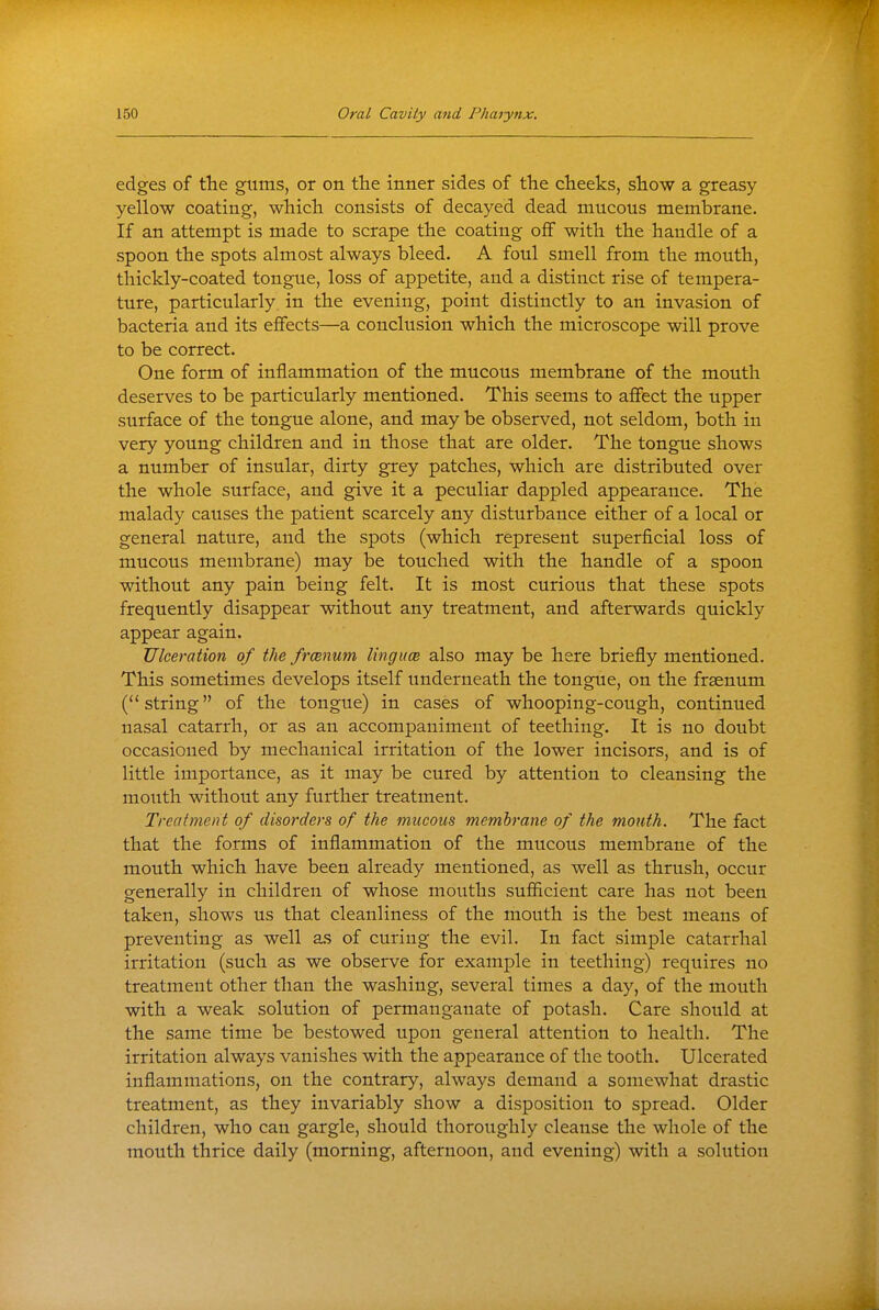 edges of the gums, or on the inner sides of the cheeks, show a greasy yellow coating, which consists of decayed dead mucous membrane. If an attempt is made to scrape the coating off with the handle of a spoon the spots almost always bleed. A foul smell from the mouth, thickly-coated tongue, loss of appetite, and a distinct rise of tempera- ture, particularly in the evening, point distinctly to an invasion of bacteria and its eiBfects—a conclusion which the microscope will prove to be correct. One form of inflammation of the mucous membrane of the mouth deserves to be particularly mentioned. This seems to affect the upper surface of the tongue alone, and may be observed, not seldom, both in very young children and in those that are older. The tongue shows a number of insular, dirty grey patches, which are distributed over the whole surface, and give it a peculiar dappled appearance. The malady causes the patient scarcely any disturbance either of a local or general nature, and the spots (which represent superficial loss of mucous membrane) may be touched with the handle of a spoon without any pain being felt. It is most curious that these spots frequently disappear without any treatment, and afterwards quickly appear again. Ulceration of the frcenum linguce also may be here briefly mentioned. This sometimes develops itself underneath the tongue, on the frsenum (string of the tongue) in cases of whooping-cough, continued nasal catarrh, or as an accompaniment of teething. It is no doubt occasioned by mechanical irritation of the lower incisors, and is of little importance, as it may be cured by attention to cleansing the mouth without any further treatment. Treatment of disorders of the mucous memhrane of the month. The fact that the forms of inflammation of the mucous membrane of the mouth which have been already mentioned, as well as thrush, occur generally in children of whose mouths sufficient care has not been taken, shows us that cleanliness of the mouth is the best means of preventing as well as of curing the evil. In fact simple catarrhal irritation (such as we observe for example in teething) requires no treatment other than the washing, several times a day, of the mouth with a weak solution of permanganate of potash. Care should at the same time be bestowed upon general attention to health. The irritation always vanishes with the appearance of the tooth. Ulcerated inflammations, on the contrary, always demand a somewhat drastic treatment, as they invariably show a disposition to spread. Older children, who can gargle, should thoroughly cleanse the whole of the mouth thrice daily (morning, afternoon, and evening) with a solution