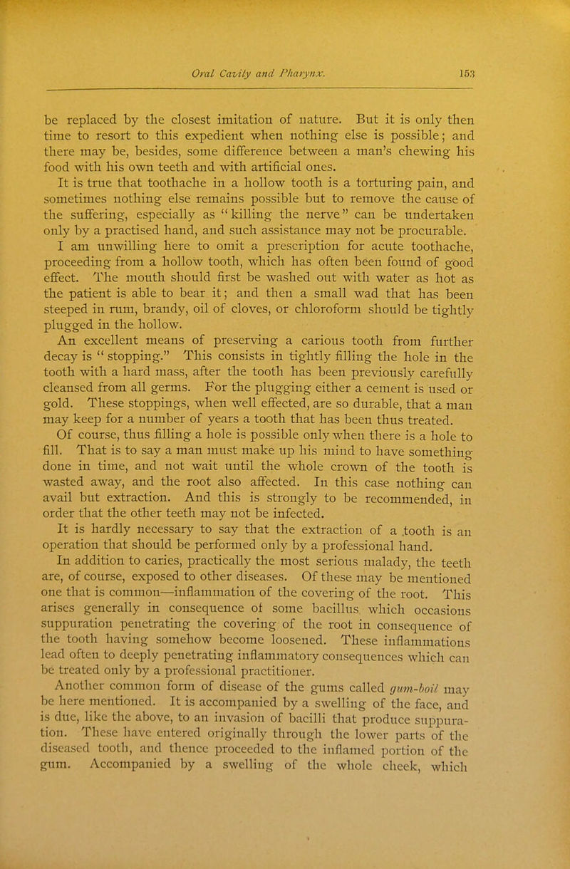 be replaced by tlie closest imitation of nature. But it is only then time to resort to this expedient when nothing else is possible; and there may be, besides, some diflference between a man's chewing his food with his own teeth and with artificial ones. It is true that toothache in a hollow tooth is a torturing pain, and sometimes nothing else remains possible but to remove the cause of the sufiering, especially as killing the nerve can be undertaken only by a practised hand, and such assistance may not be procurable. I am unwilling here to omit a prescription for acute toothache, proceeding from a hollow tooth, which has often been found of good effect. The mouth should first be washed out with water as hot as the patient is able to bear it; and then a small wad that has been steeped in rum, brandy, oil of cloves, or chloroform should be tightly plugged in the hollow. An excellent means of preserving a carious tooth from further decay is  stopping. This consists in tightly filling the hole in the tooth with a hard mass, after the tooth has been previously carefully cleansed from all germs. For the plugging either a cement is used or gold. These stoppings, when well effected, are so durable, that a man may keep for a number of years a tooth that has been thus treated. Of course, thus filling a hole is possible only when there is a hole to fill. That is to say a man must make up his mind to have something done in time, and not wait until the whole crown of the tooth is wasted away, and the root also affected. In this case nothing can avail but extraction. And this is strongly to be recommended, in order that the other teeth may not be infected. It is hardly necessary to say that the extraction of a .tooth is an operation that should be performed only by a professional hand. In addition to caries, practically the most serious malady, the teeth are, of course, exposed to other diseases. Of these may be mentioned one that is common—inflammation of the covering of the root. This arises generally in consequence of some bacillus which occasions suppuration penetrating the covering of the root in consequence of the tooth having somehow become loosened. These inflammations lead often to deeply penetrating inflammatory consequences which can be treated only by a professional practitioner. Another common form of disease of the gums called gum-boil may be here mentioned. It is accompanied by a swelling of the face, and is due, like the above, to an invasion of bacilli that produce suppura- tion. These have entered originally through the lower parts of the diseased tooth, and thence proceeded to the inflamed portion of the gum. Accompanied by a swelling of the whole cheek, which