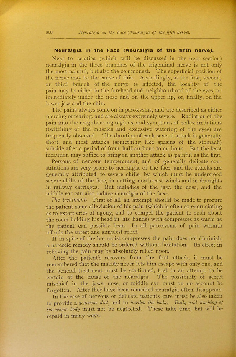 Neuralg^ia in the Face (Neuralg^ia of the fifth nerve). Next to sciatica (wliicli will be discussed in the next section) neuralgia in the three branches of the trigeminal nerve is not only the most painful, but also the commonest. The superficial position of the nerve may be the cause of this. Accordingly, as the first, second, or third branch of the nerve is affected, the locality of the pain may be either in the forehead and neighbourhood of the eyes, or immediately under the nose and on the upper lij), or, finally, on the lower jaw and the chin. The pains always come on in paroxysms, and are described as either piercing or tearing, and are always extremely severe. Radiation of the pain into the neighbouring regions, and symptoms of reflex irritations (twitching of the muscles and excessive watering of the eyes) are frequently observed. The duration of each several attack is generally short, and most attacks (something like spasms of the stomach) subside after a period of from half-an-hour to an hour. But the least incaution may suflSce to bring on another attack as painful as the first. Persons of nervous temperament, and of generally delicate con- stitutions are very prone to neuralgia of the face, and the attacks are generally attributed to severe chills, by which must be understood severe chills of the face, in cutting north-east winds and in draughts in railway carriages. But maladies of the jaw, the nose, and the middle ear can also induce neuralgia of the face. The treatment- First of all an attempt should be made to procure the patient some alleviation of his pain (which is often so excruciating as to extort cries of agony, and to compel the patient to rush ab )ut the room holding his head in his hands) with compresses as warm as the patient can possibly bear. In all paroxysms of pain warmth affords the surest and simplest relief. If in spite of the hot moist compresses the pain does not diminish, a narcotic remedy should be ordered without hesitation. Its effect in relieving the pain may be absolutely relied upon. After the patient's recovery from the first attack, it must be remembered that the malady never lets him escape with only one, and the general treatment must be continued, first in an attempt to be certain of the cause of the neuralgia. The possibility of secret mischief in the jaws, nose, or middle ear must on no account be forgotten. After they have been remedied neuralgia often disappears. In the case of nervous or delicate patients care must be also taken to provide a generous diet, and to harden the bod//. Daili/ cold washing of the lohole bod// must not be neglected. These take time, but will be repaid in many ways.