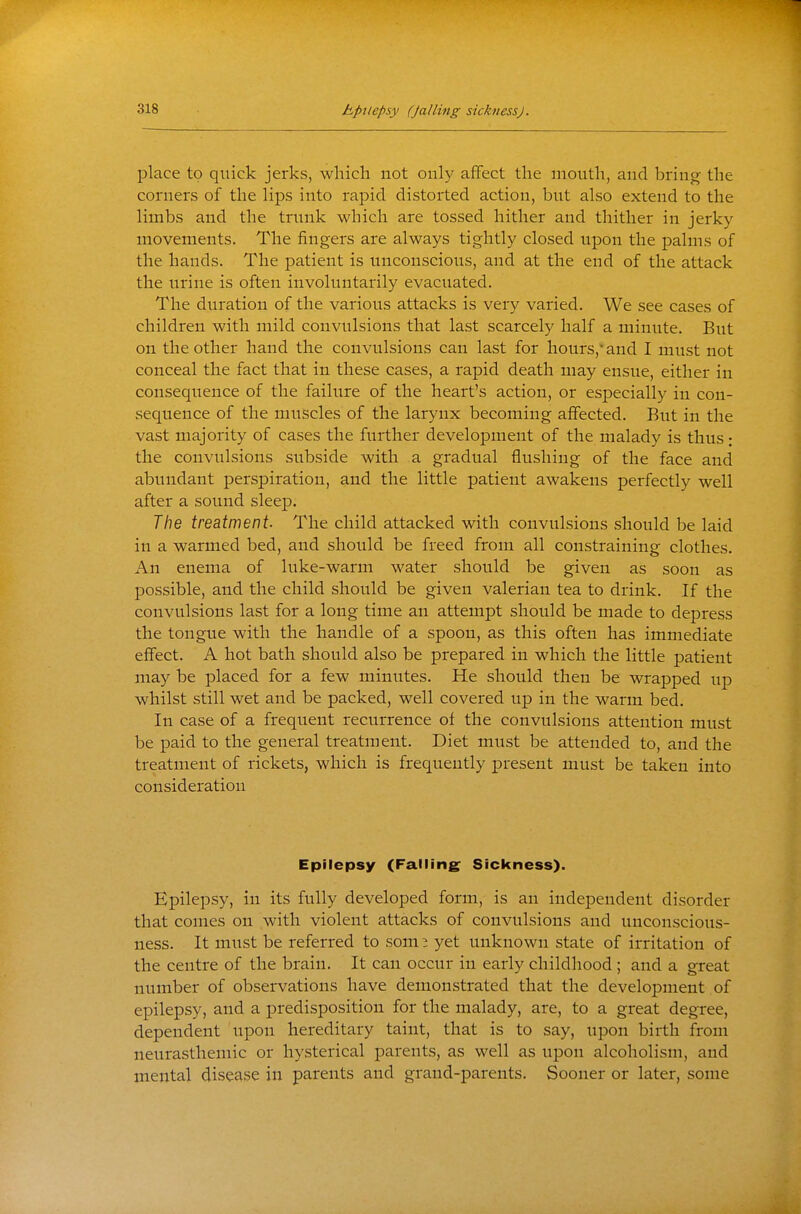 place to quick jerks, which not only affect the mouth, and bring the corners of the lips into rapid distorted action, but also extend to the limbs and the trunk which are tossed hither and thither in jerky movements. The fingers are always tightly closed upon the palms of the hands. The patient is unconscious, and at the end of the attack the urine is often involuntarily evacuated. The duration of the various attacks is very varied. We see cases of children with mild convulsions that last scarcely half a minute. But on the other hand the convulsions can last for hours, and I must not conceal the fact that in these cases, a rapid death may ensue, either in consequence of the failure of the heart's action, or especially in con- sequence of the muscles of the larynx becoming affected. But in the vast majority of cases the further development of the malady is thus: the convulsions subside with a gradual flushing of the face and abundant perspiration, and the little patient awakens perfectly well after a sound sleep. The treatment. The child attacked with convulsions should be laid in a warmed bed, and should be freed from all constraining clothes. An enema of luke-warm water should be given as soon as possible, and the child should be given valerian tea to drink. If the convulsions last for a long time an attempt should be made to depress the tongue with the handle of a spoon, as this often has immediate effect. A hot bath should also be prepared in which the little patient may be placed for a few miniites. He should then be wrapped up whilst still wet and be packed, well covered up in the warm bed. In case of a frequent recurrence of the convulsions attention must be paid to the general treatment. Diet must be attended to, and the treatment of rickets, which is frequently present must be taken into consideration Epilepsy (Falling Sickness). Epilepsy, in its fully developed form, is an independent disorder that comes on with violent attacks of convulsions and unconscious- ness. It must be referred to som ^ yet unknown state of irritation of the centre of the brain. It can occur in early childhood; and a great number of observations have demonstrated that the development of epilepsy, and a predisposition for the malady, are, to a great degree, dependent upon hereditary taint, that is to say, upon birth from neurasthemic or hysterical parents, as well as upon alcoholism, and mental disease in parents and grand-parents. Sooner or later, some