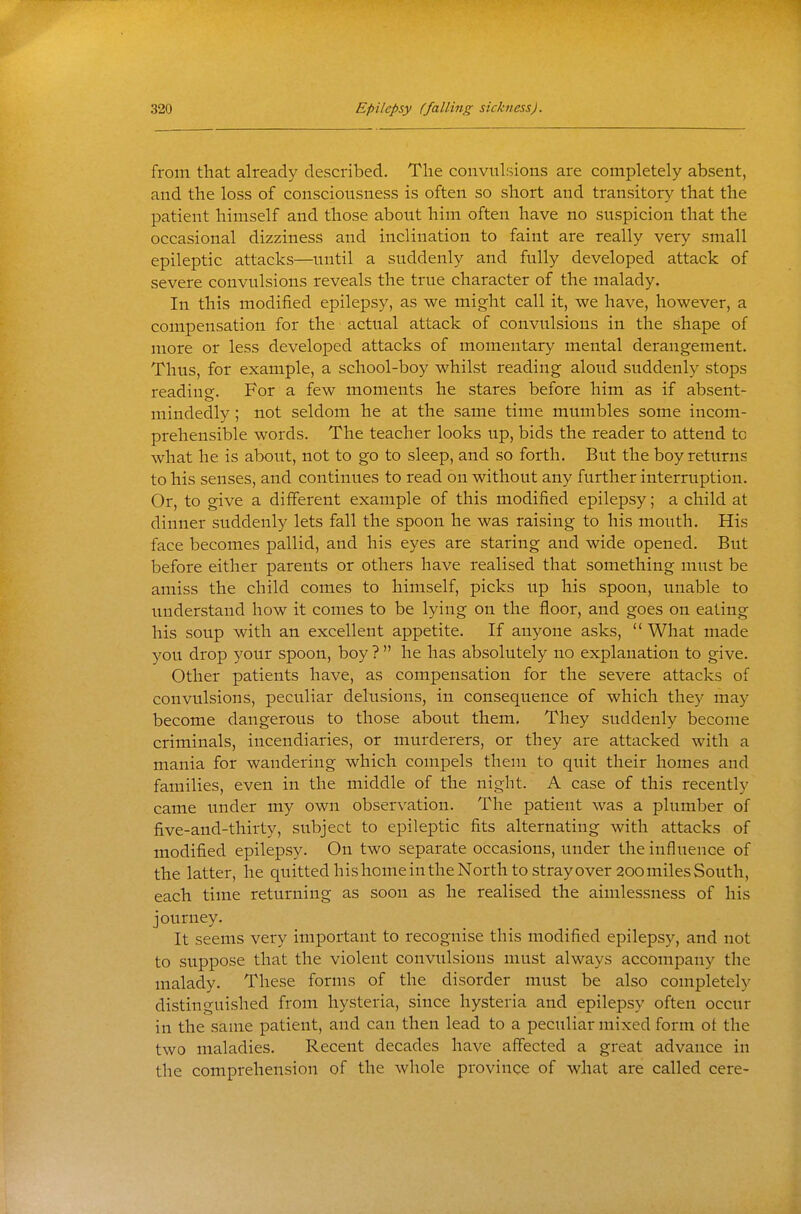 from that already described. The convulsions are completely absent, and the loss of consciousness is often so short and transitory that the patient himself and those about him often have no suspicion that the occasional dizziness and inclination to faint are really very small epileptic attacks—until a suddenly and fully developed attack of severe convulsions reveals the true character of the malady. In this modified epilepsy, as we might call it, we have, however, a compensation for the actual attack of convulsions in the shape of more or less developed attacks of momentary mental derangement. Thus, for example, a school-boy whilst reading aloud suddenly stops reading. For a few moments he stares before him as if absent- mindedly ; not seldom he at the same time mumbles some incom- prehensible words. The teacher looks up, bids the reader to attend to what he is about, not to go to sleep, and so forth. But the boy returns to his senses, and continues to read on without any further interruption. Or, to give a different example of this modified epilepsy; a child at dinner suddenly lets fall the spoon he was raising to his mouth. His face becomes pallid, and his eyes are staring and wide opened. But before either parents or others have realised that something must be amiss the child comes to himself, picks up his spoon, unable to understand how it comes to be lying on the floor, and goes on eating his soup with an excellent appetite. If anyone asks,  What made you drop your spoon, boy ?  he has absolutely no explanation to give. Other patients have, as compensation for the severe attacks of convulsions, peculiar delusions, in consequence of which they may become dangerous to those about them. They suddenly become criminals, incendiaries, or murderers, or they are attacked with a mania for wandering which compels them to quit their homes and families, even in the middle of the night. A case of this recently came under my own observation. The patient was a plumber of five-and-thirty, subject to epileptic fits alternating with attacks of modified epilepsy. On two separate occasions, under the influence of the latter, he quittedhishomeintheNorth tostrayover 200milesSouth, each time returning as soon as he realised the aimlessness of his journey. It seems very important to recognise this modified epilepsy, and not to suppose that the violent convulsions must always accompany the malady. These forms of the disorder must be also completely distinguished from hysteria, since hysteria and epilepsy often occur in the same patient, and can then lead to a peculiar mixed form oi the two maladies. Recent decades have affected a great advance in the comprehension of the whole province of what are called cere-