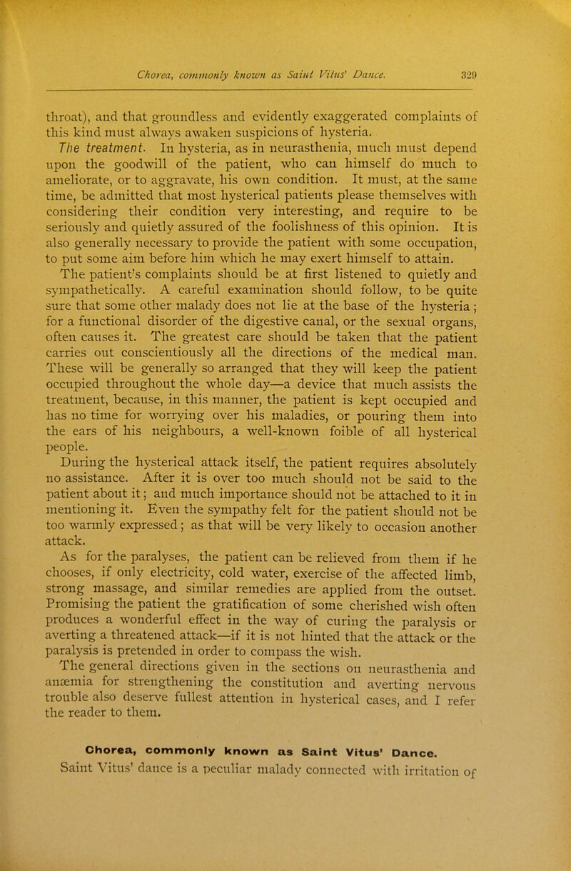 throat), and that groundless and evidently exaggerated complaints of this kind must always awaken suspicions of hysteria. The treatment. In hysteria, as in neurasthenia, much must depend upon the goodwill of the patient, who can himself do much to ameliorate, or to aggravate, his own condition. It must, at the same time, be admitted that most hysterical patients please themselves with considering their condition very interesting, and require to be seriously and quietly assured of the foolishness of this opinion. It is also generally necessary to provide the patient with some occupation, to put some aim before him which he may exert himself to attain. The patient's complaints should be at first listened to quietly and sympathetically. A careful examination should follow, to be quite sure that some other malady does not lie at the base of the hysteria ; for a functional disorder of the digestive canal, or the sexual organs, often causes it. The greatest care should be taken that the patient carries out conscientiously all the directions of the medical man. These will be generally so arranged that they will keep the patient occupied throughout the whole day—a device that much assists the treatment, because, in this manner, the patient is kept occupied and has no time for worrying over his maladies, or pouring them into the ears of his neighbours, a well-known foible of all hysterical people. During the hysterical attack itself, the patient requires absolutely no assistance. After it is over too much should not be said to the patient about it; and much importance should not be attached to it in mentioning it. Even the sympathy felt for the patient should not be too warmly expressed; as that will be very likely to occasion another attack. As for the paralyses, the patient can be relieved from them if he chooses, if only electricity, cold water, exercise of the affected limb, strong massage, and similar remedies are applied from the outset. Promising the patient the gratification of some cherished wish often produces a wonderful effect in the way of curing the paralysis or averting a threatened attack—if it is not hinted that the attack or the paralysis is pretended in order to compass the wish. The general directions given in the sections on neurasthenia and ansemia for strengthening the constitution and averting nervous trouble also deserve fullest attention in hysterical cases, and I refer the reader to them. Chorea, commonly known as Saint Vitus' Dance. Saint Vitus' dance is a peculiar malady connected with irritation of