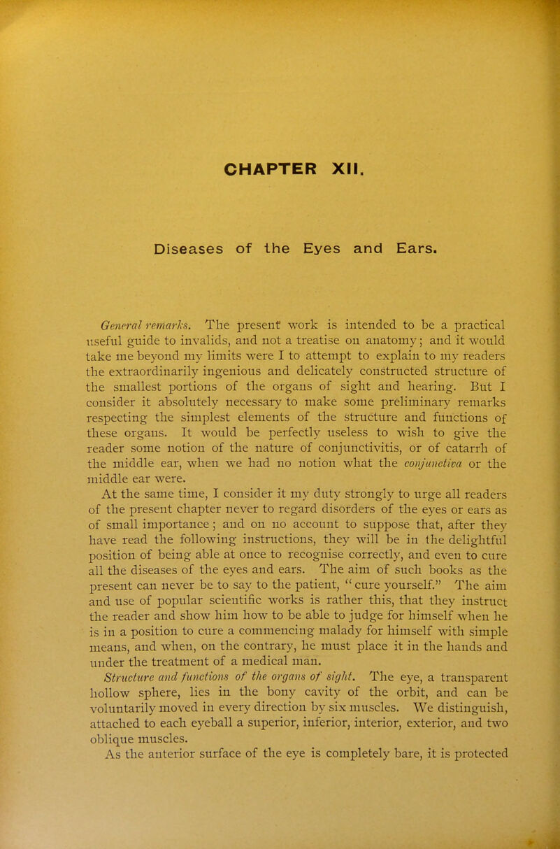 CHAPTER XII. Diseases of the Eyes and Ears. General remarls. The present work is intended to be a practical iiseful guide to invalids, and not a treatise on anatomy; and it would take me beyond my limits were I to attempt to explain to my readers the extraordinarily ingenious and delicately constructed structure of the smallest portions of the organs of sight and hearing. But I consider it absolutely necessary to make some preliminar}' remarks respecting the simplest elements of the structure and functions of these organs. It would be perfectly useless to wish to give the reader some notion of the nature of conjunctivitis, or of catarrh of the middle ear, when we had no notion what the conjunctiva or the middle ear were. At the same time, I consider it my duty strongly to urge all readers of the present chapter never to regard disorders of the eyes or ears as of small importance; and on no account to suppose that, after they have read the following instructions, they will be in the delightful position of being able at once to recognise correctly, and even to cure all the diseases of the eyes and ears. The aim of such books as the present can never be to say to the patient,  cure yourself. The aim and use of popular scientific works is rather this, that they instruct the reader and show him how to be able to judge for himself when he is in a position to cure a commencing malady for himself with simple means, and when, on the contrary, he must place it in the hands and under the treatment of a medical man. Structure and functions of the organs of sight. The eye, a transparent hollow sphere, lies in the bony cavity of the orbit, and can be voluntarily moved in every direction by six muscles. We distinguish, attached to each eyeball a superior, inferior, interior, exterior, and two oblique muscles. As the anterior surface of the eye is completely bare, it is protected