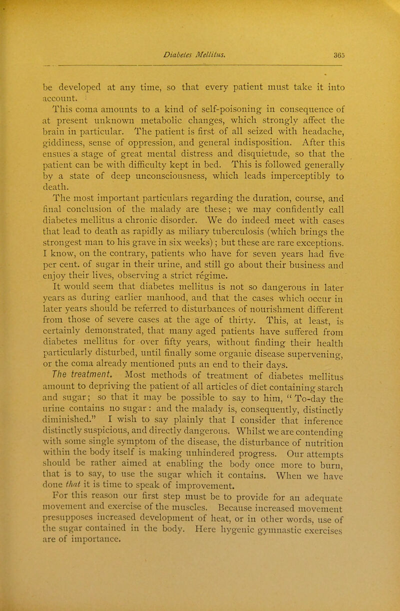 be developed at any time, so that every patient must take it into account. Tliis coma amounts to a kind of self-poisoning in consequence of at present unknown metabolic changes, which strongly affect the brain in particular. The patient is first of all seized with headache, giddiness, sense of oppression, and general indisposition. After this ensues a stage of great mental distress and disquietude, so that the patient can be with difficulty kept in bed. This is followed generally by a state of deep unconsciousness, which leads imperceptibly to death. The most important particulars regarding the duration, course, and final conclusion of the malady are these; we may confidently call diabetes mellitus a chronic disorder. We do indeed meet with cases that lead to death as rapidly as miliary tuberculosis (which brings the strongest man to his grave in six weeks); but these are rare exceptions. I know, on the contrary, patients who have for seven years had five per cent, of sugar in their urine, and still go about their business and enjoy their lives, observing a strict regime. It would seem that diabetes mellitus is not so dangerous in later years as during earlier manhood, and that the cases which occur in later years should be referred to disturbances of nourishment different from those of severe cases at the age of thirty. This, at least, is certainly demonstrated, that many aged patients have suffered from diabetes mellitus for over fifty years, without finding their health particularly disturbed, until finally some organic disease supervening, or the coma already mentioned puts an end to their days. The treatment. Most methods of treatment of diabetes mellitus amount to depriving the patient of all articles of diet containing starch and sugar; so that it may be possible to say to him, To-day the urine contains no sugar: and the malady is, consequently, distinctly diminished. I wish to say plainly that I consider that inference distinctly suspicious, and directly dangerous. Whilst we are contending with some single symptom of the disease, the disturbance of nutrition within the body itself is making unhindered progress. Our attempts should be rather aimed at enabling the body once more to burn, that is to say, to use the sugar which it contains. When we have done that it is time to speak of improvement. For this reason our first step must be to provide for an adequate movement and exercise of the muscles. Because increased movement presupposes increased development of heat, or in other words, use of the sugar contained in the body. Here hygenic gymnastic exercises are of importance.