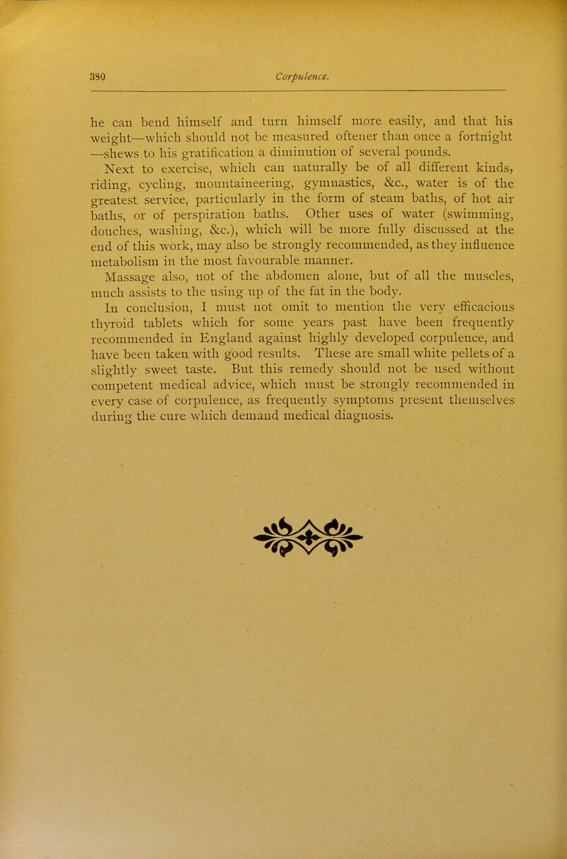 he can bend himself and turn himself more easily, and that his weio-ht—which should not be measured ofteuer than once a fortnight —shews to his gratification a diminution of several pounds. Next to exercise, which can naturally be of all different kinds, riding, cycling, mountaineering, gymnastics, &c., water is of the greatest service, particularly in the form of steam baths, of hot air baths, or of perspiration baths. Other uses of water (swimming, douches, washing, &c.), which will be more fully discussed at the end of this work, may also be strongly recommended, as they influence metabolism in the most favourable manner. Massage also, not of the abdomen alone, but of all the muscles, much assists to the using up of the fat in the body. In conclusion, I must not omit to mention the very efficacious thyroid tablets which for some years past have been frequently recommended in England against highly developed corpulence, and have been taken with good results. These are small white pellets of a slightly sweet taste. But this remedy should not be used without competent medical advice, which must be strongly recommended in every case of corpulence, as frequently symptoms present themselves during the cure which demand medical diagnosis.