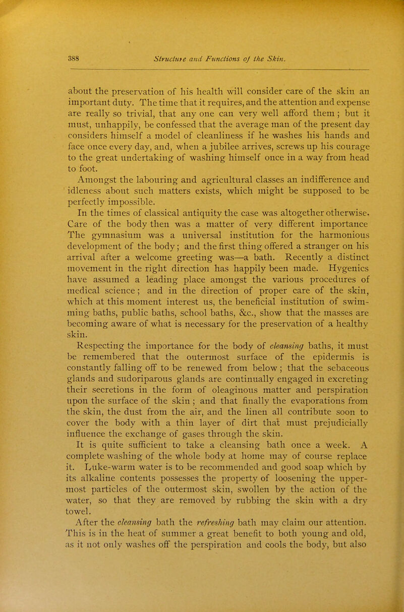 about the preservation of his health will consider care of the skin an important duty. The time that it requires, and the attention and expense are really so trivial, that any one can very well afford them ; but it must, unhappily, be confessed that the average man of the present day considers himself a model of cleanliness if he washes his hands and face once every day, and, when a jubilee arrives, screws up his courage to the great undertaking of washing himself once in a way from head to foot. Amongst the labouring and agricultural classes an indifference and idleness about such matters exists, which might be supposed to be perfectly impossible. In the times of classical antiquity the case was altogether otherwise. Care of the body then was a matter of very different importance The gymnasium was a universal institution for the harmonious development of the body; and the first thing offered a stranger on his arrival after a welcome greeting was—a bath. Recently a distinct movement in the right direction has happily been made. Hygenics have assumed a leading place amongst the various procedures of medical science; and in the direction of proper care of the skin, which at this moment interest us, the beneficial institution of swim- ming baths, public baths, school baths, &c., show that the masses are becoming aware of what is necessary for the preservation of a healthy skin. Respecting the importance for the body of cleansing baths, it must be remembered that the outermost surface of the epidermis is constantly falling off to be renewed from below; that the sebaceous glands and sudoriparous glands are continually engaged in excreting their secretions in the form of oleaginous matter and perspiration upon the surface of the skin ; and that finally the evaporations from the skin, the dust from the air, and the linen all contribute soon to cover the body with a thin layer of dirt thai must prejudicially influence the exchange of gases through the skin. It is quite sufficient to take a cleansing bath once a week. A complete washing of the whole body at home may of course replace it. I/uke-warm water is to be recommended and good soap which by its alkaline contents possesses the property of loosening the upper- most particles of the outermost skin, swollen by the action of the water, so that they are removed by rubbing the skin with a dry towel. After the cleansing bath the refreshing bath may claim our attention. This is in the heat of summer a great benefit to both young and old, as it not only washes off the perspiration and cools the body, but also