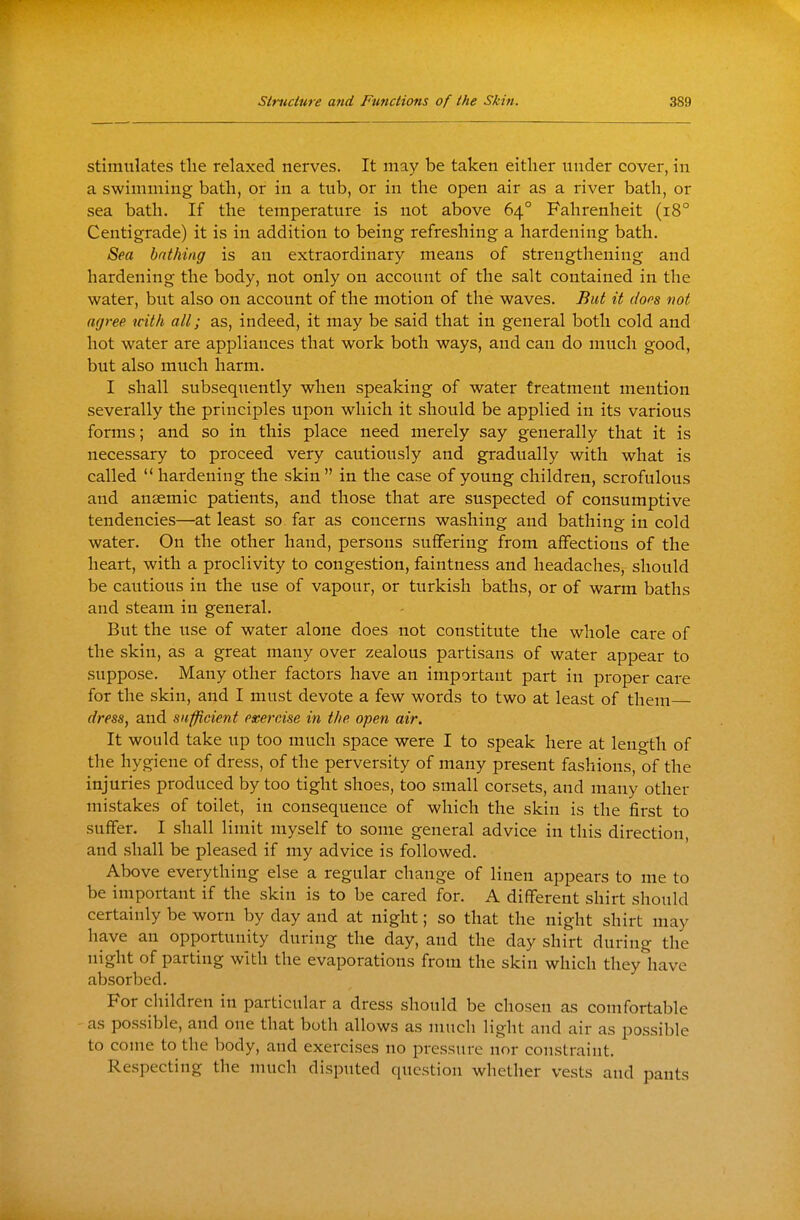 stimulates the relaxed nerves. It may be taken either under cover, in a swimming bath, or in a tub, or in the open air as a river bath, or sea bath. If the temperature is not above 64° Fahrenheit (18° Centigrade) it is in addition to being refreshing a hardening bath. Sea bathing is an extraordinary means of strengthening and hardening the body, not only on account of the salt contained in the water, but also on account of the motion of the waves. But it doos not agree with all; as, indeed, it may be said that in general both cold and hot water are appliances that work both ways, and can do much good, but also much harm. I shall subsequently when speaking of water treatment mention severally the pruiciples upon which it should be applied in its various forms; and so in this place need merely say generally that it is necessary to proceed very cautiously and gradually with what is called  hardening the skin in the case of young children, scrofulous and anaemic patients, and those that are suspected of consumptive tendencies—at least so far as concerns washing and bathing in cold water. On the other hand, persons suffering from affections of the heart, with a proclivity to congestion, faintness and headaches, should be cautious in the use of vapour, or turkish baths, or of warm baths and steam in general. But the use of water alone does not constitute the whole care of the skin, as a great many over zealous partisans of water appear to suppose. Many other factors have an important part in proper care for the skin, and I must devote a few words to two at least of them dress, and sufficient exercise in the open air. It would take up too much space were I to speak here at leno-th of the hygiene of dress, of the perversity of many present fashions, of the injuries produced by too tight shoes, too small corsets, and many other mistakes of toilet, in consequence of which the skin is the first to suffer. I shall limit myself to some general advice in this direction, and shall be pleased if my advice is followed. Above everything else a regular change of linen appears to me to be important if the skin is to be cared for. A different shirt should certainly be worn by day and at night; so that the night shirt may have an opportunity during the day, and the day shirt during the night of parting with the evaporations from the skin which theyliave absorbed. For children in particular a dress should be chosen as comfortable as possible, and one that both allows as much light and air as possible to come to the body, and exercises no pressure nor constraint. Respecting the much disputed question whether vests and pants