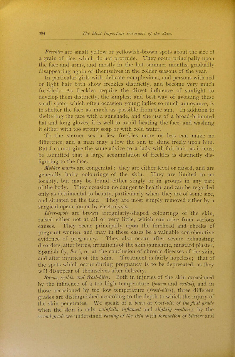 Freckles are small yellow or yellowish-brown spots about the size of a grain of rice, which do not protrude. They occur principally upon the face and arms, and mostly in the hot summer months, gradually disappearing again of themselves in the colder seasons of the year. In particular girls with delicate complexions, and persons with red or light hair both show freckles distinctly, and become very much freckled.—As freckles require the direct influence of sunlight to develop them distinctly, the simplest and best way of avoiding these small spots, which often occasion young ladies so much annoyance, is to shelter the face as much as possible from the sun. In addition to sheltering the face with a sunshade, and the use of a broad-brimmed hat and long gloves, it is well to avoid heating the face, and washing it either with too strong soap or with cold water. To the sterner sex a few freckles more or less can make no difference, and a man may allow the sun to shine freely upon him. But I cannot give the same advice to a lady with fair hair, as it must be admitted that a large accumulation of freckles is distinctly dis- figuring to the face. Mother marks are congenital: they are either level or raised, and are generally hairy colourings of the skin. They are limited to no locality, but may be found either singly or in groups in any part of the body. They occasion no danger to health, and can be regarded only as detrimental to beauty, particularly when they are of some size, and situated on the face. They are most simply removed either by a surgical operation or by electrolysis. Liver-spots are brown irregularly-shaped colourings of the skin, raised either not at all or very little, which can arise from various causes. They occur principally upon the forehead and cheeks of pregnant women, and may in these cases be a valuable corroborative evidence of pregnancy. They also occur after severe exhatisting disorders, after burns, irritations of the skin (sunshine, mustard plaster, Spanish fly, &c.), or at the conclusion of chronic diseases of the skin, and after injuries of the skin. Treatment is fairly hopeless; that of the spots which occur during pregnancy is to be deprecated, as they will disappear of themselves after delivery. Burns, scalds, and frost-bites. Both in injuries of the skin occasioned by the inflvieuce of a too high temperature (burns and scalds), and in those occasioned by too low temperature {frost-biics), three different grades are distinguished according to the depth to which the injury of the skin penetrates. We speak of a burn or frost-bite of the first grade when the skin is only painfulli/ inflamed and slightly swollen; by the second grade we understand raising of the skin with formation of blisters and