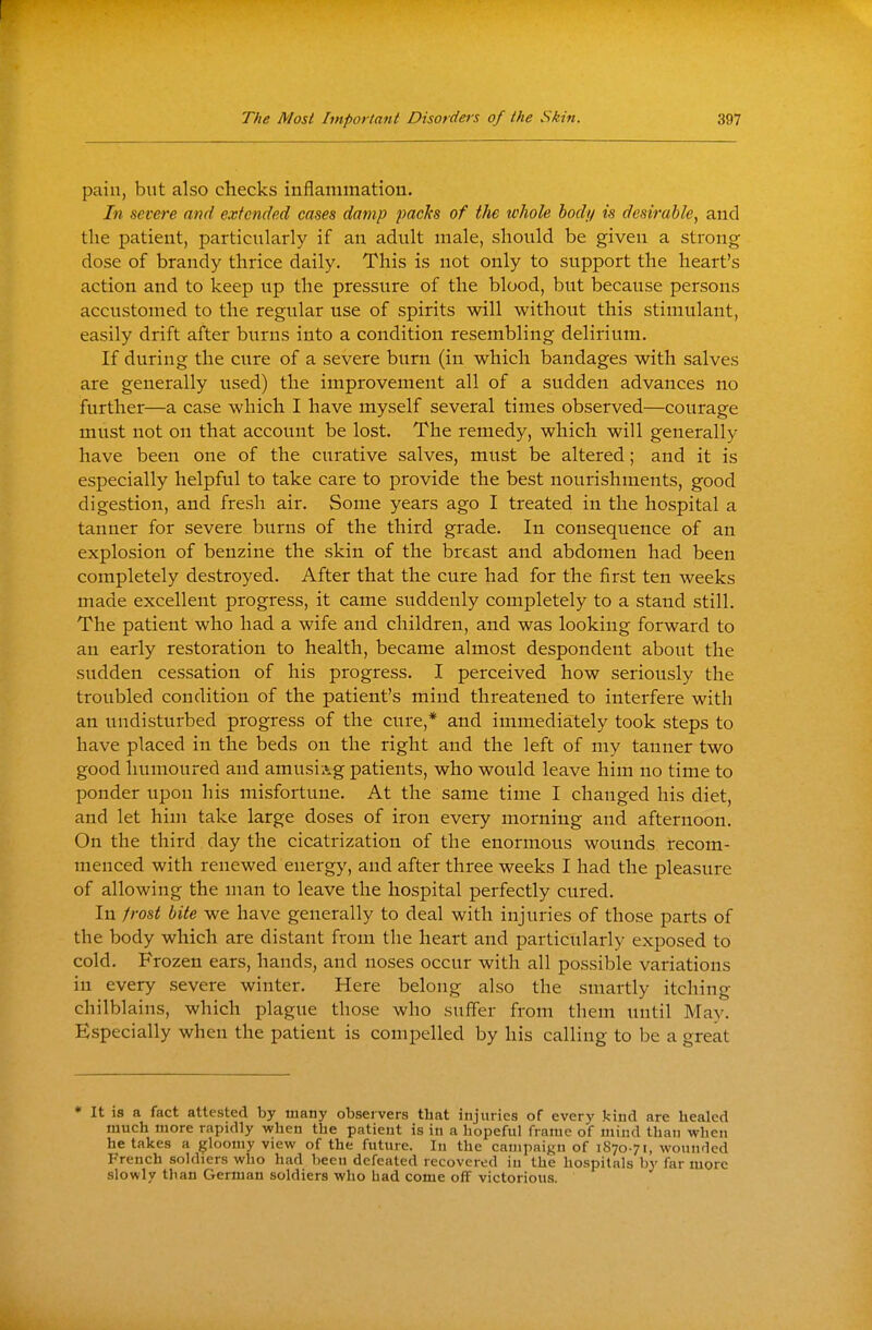 pain, but also checks inflammation. In severe and extended cases damp packs of the whole body is desirable, and the patient, particularly if an adult male, should be given a strong dose of brandy thrice daily. This is not only to support the heart's action and to keep up the pressure of the blood, but because persons accustomed to the regular use of spirits will without this stimulant, easily drift after burns into a condition resembling delirium. If during the cure of a severe burn (in which bandages with salves are generally used) the improvement all of a sudden advances no further—a case which I have myself several times observed—courage must not on that account be lost. The remedy, which will generally have been one of the curative salves, must be altered; and it is especially helpful to take care to provide the best nourishments, good digestion, and fresh air. Some years ago I treated in the hospital a tanner for severe burns of the third grade. In consequence of an explosion of benzine the skin of the breast and abdomen had been completely destroyed. After that the cure had for the first ten weeks made excellent progress, it came suddenly completely to a stand still. The patient who had a wife and children, and was looking forward to an early restoration to health, became almost despondent about the sudden cessation of his progress. I perceived how seriously the troubled condition of the patient's mind threatened to interfere with an undisturbed progress of the cure,* and immediately took steps to have placed in the beds on the right and the left of my tanner two good humoured and amusiAg patients, who would leave him no time to ponder upon his misfortune. At the same time I changed his diet, and let him take large doses of iron every morning and afternoon. On the third day the cicatrization of the enormous wounds recom- menced with renewed energy, and after three weeks I had the pleasure of allowing the man to leave the hospital perfectly cured. In /rest bite we have generally to deal with injuries of those parts of the body which are distant from the heart and particularly exposed to cold. Frozen ears, hands, and noses occur with all possible variations in every severe winter. Here belong also the smartly itching chilblains, which plague those who sufler from them until May. Especially when the patient is compelled by his calling to be a great * It is a fact attested by many observers that injuries of every kind are healed much more rapidly when the patient is in a hopeful frame of mind tha)i vehen he takes a gloomy view of the future. In the campaign of 1870-71, wounded French soldiers who had been defeated recovered in the hospitals by far more slowly than German soldiers who had come off victorious.