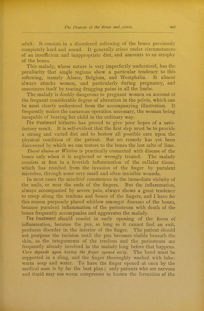 adult. It consists in a disordered softening of the bones previously completely hard and sound. It generally arises under circumstances of an insufficient and inappropriate diet, and amounts to an atrophy of the bones. This malady, whose nature is very imperfectly understood, has the peculiarity that single regions show a particular tendency to this softening, namely Alsace, Belgium, and Westphalia. It almost always attacks women, and particularly during pregnancy, and announces itself by tearing dragging pains in all the limbs. The malady is doubly dangerous to pregnant women on account of the frequent considerable degree of alteration in the pelvis, which can be most clearly understood from the accompanying illustration. It frequently makes the caesarean operation necessary, the woman being incapable of bearing her child in the ordinary way. The treatment hitherto has proved to give poor hopes of a satis- factory result. It is self-evident that the first step must be to provide a strong and varied diet and to bestow all possible care upon the physical condition of the patient. But no remedy has yet been discovered by which we can restore to the bones the lost salts of lime. Thecal abscess or Whitlow is practically connected with disease of the bones only when it is neglected or wrongly treated. The malady consists at first in a feverish inflammation of the cellular tissue, which has resulted from the invasion of the finger by purulent microbes, through some very small and often invisible wounds. In most cases the mischief commences in the immediate vicinity of the nails, or near the ends of the fingers. But the inflammation, always accompanied by severe pain, always shows a great tendency to creep along the tendons and bones of the fingers, and I have for this reason purposely placed whitlow amongst diseases of the bones, because purulent inflammation of the periosteum with death of the bones frequently accompanies and aggravates the malady. The treatment should consist in early opening of the focus of inflammation, because the pus, so long as it cannot find an exit, produces disorder in the interior of the finger. The patient should not postpone the incision until the pus becomes visible beneath the skin, as the integuments of the tendons and the periosteum are frequently already involved in the malady long before that hajDpens. Cure depends upon hacing the firujer opened early. The hand must be supported in a sling, and the finger thoroughly washed with luke- warm soap and water. To have the finger opened at once by the medical man is by far the best plan ; only patients who are nei-vous and timid may use warm compresses to hasten the forniaLion of the