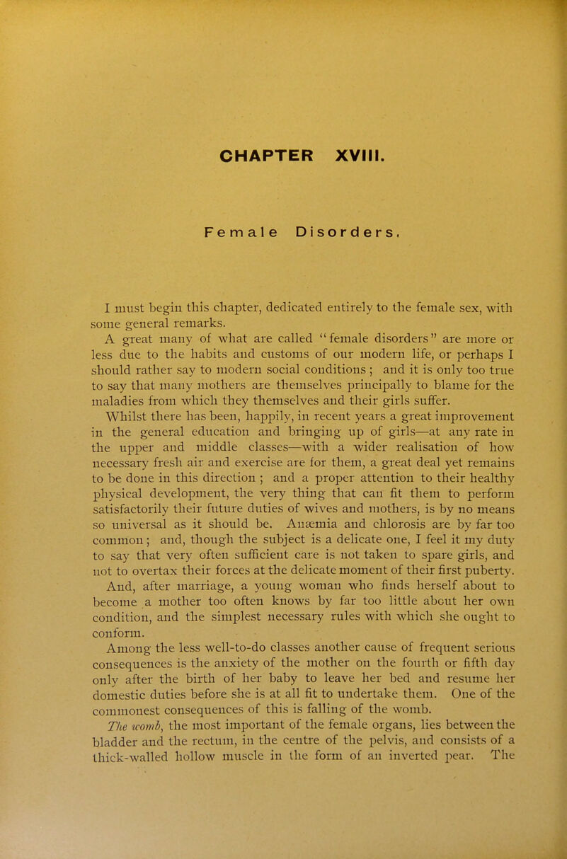 Female Disorders, I must begin this chapter, dedicated entirely to the female sex, with some general remarks. A great many of what are called female disorders are more or less due to the habits and customs of our modern life, or perhaps I should rather say to modern social conditions ; and it is only too true to say that many mothers are themselves principally to blame for the maladies from which they themselves aud their girls suffer. Whilst there has been, happily, in recent years a great improvement in the general education and bringing up of girls—at any rate in the upper and middle classes—with a wider realisation of how necessary fresh air and exercise are for them, a great deal yet remains to be done in this direction ; and a proper attention to their healthy physical development, the very thing that can fit them to perform satisfactorily their future duties of wives and mothers, is by no means so universal as it should be. Anaemia and chlorosis are by far too common; and, though the subject is a delicate one, I feel it my duty to say that very often sufficient care is not taken to spare girls, aud not to overtax their forces at the delicate moment of their first puberty. And, after marriage, a young woman who finds herself about to become a mother too often knows by far too little about her own condition, and the simplest necessary rules with which she ought to conform. Among the less well-to-do classes another cause of frequent serious consequences is the anxiety of the mother on the fourth or fifth day only after the birth of her baby to leave her bed and resume her domestic duties before she is at all fit to undertake them. One of the commonest consequences of this is falling of the womb. The womb^ the most important of the female organs, lies between the bladder and the rectum, in the centre of the pelvis, and consists of a thick-walled hollow muscle in the form of an inverted pear. The