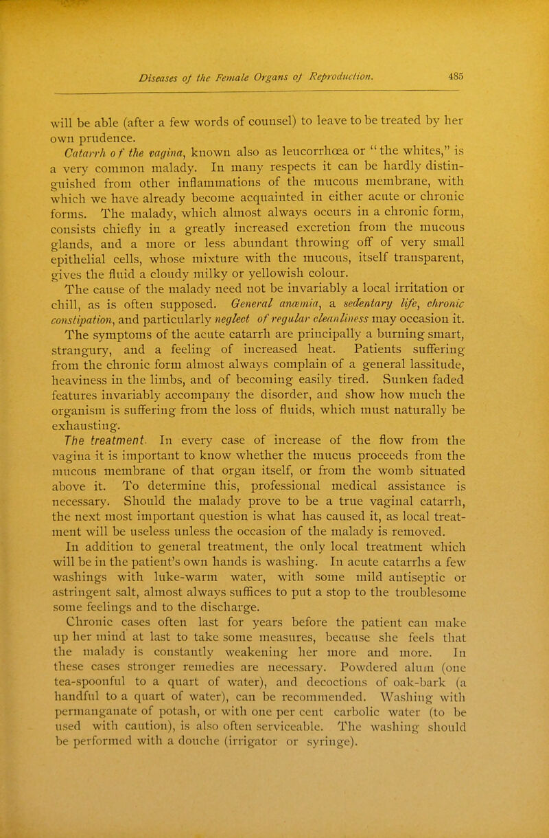 will be able (after a few words of counsel) to leave to be treated by her own prudence. Catarrh of the vagina, known also as leucorrlioea or the whites, is a very common malady. In many respects it can be hardly distin- guished from other inflammations of the mucous membrane, with which we have already become acquainted in either acute or chronic forms. The malady, which almost always occurs in a chronic form, consists chiefly in a greatly increased excretion from the mucous glands, and a more or less abundant throwing off of very small epithelial cells, whose mixture with the mucous, itself transparent, gives the fluid a cloudy milky or yellowish colour. The cause of the malady need not be invariably a local irritation or chill, as is often supposed. General ancemia, a sedentary life, chronic constipation, and particularly neglect of regular cleanliness may occasion it. The symptoms of the acute catarrh are principally a burning smart, strangury, and a feeling of increased heat. Patients suflfering from the chronic form almost always complain of a general lassitude, heaviness in the limbs, and of becoming easily tired. Sunken faded features invariably accompany the disorder, and show how much the organism is suffering from the loss of fluids, which must naturally be exhausting. The treatment- In every case of increase of the flow from the vagina it is important to know whether the mucus proceeds from the mucous membrane of that organ itself, or from the womb situated above it. To determine this, professional medical assistance is necessary. Should the malady prove to be a true vaginal catarrh, the next most important question is what has caused it, as local treat- ment will be useless unless the occasion of the malady is removed. In addition to general treatment, the only local treatment which will be in the patient's own hands is washing. In acute catarrhs a few washings with luke-warm water, with some mild antiseptic or astringent salt, almost always suffices to put a stop to the troublesome some feelings and to the discharge. Chronic cases often last for years before the patient can make lip her mind at last to take some measures, because she feels that the malady is constantly weakening her more and more. In these cases stronger remedies are necessary. Powdered alum (one tea-spoonful to a quart of water), and decoctions of oak-bark (a handful to a quart of water), can be recommended. Washing with permanganate of potash, or with one per cent carbolic water (to be used with caution), is also often serviceable. The washing should be performed with a douche (irrigator or syringe).