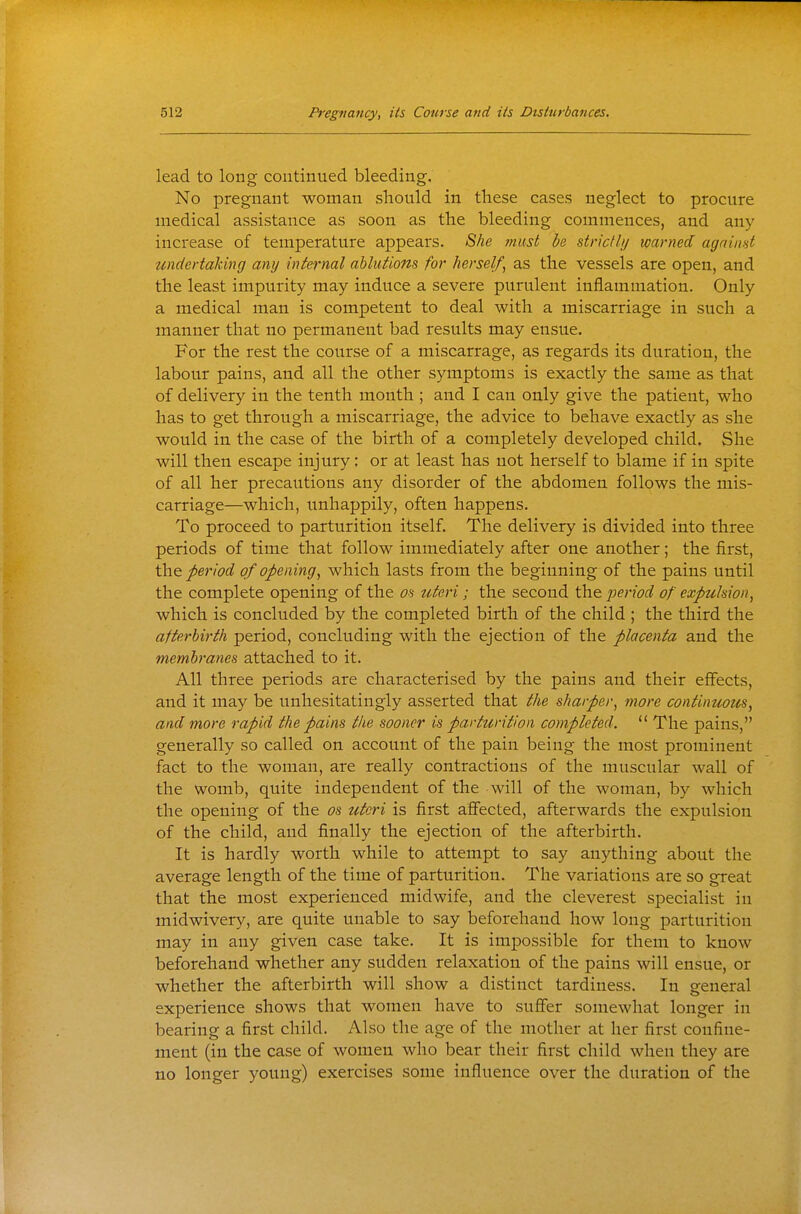 lead to long continued bleeding. No pregnant woman should in these cases neglect to procure medical assistance as soon as the bleeding commences, and any increase of temperature appears. 8he must be strictli/ warned agaiimt undertaking any internal ablutions for herself^ as the vessels are open, and the least impurity may induce a severe purulent inflammation. Only a medical man is competent to deal with a miscarriage in such a manner that no permanent bad results may ensue. For the rest the course of a miscarrage, as regards its duration, the labour pains, and all the other symptoms is exactly the same as that of delivery in the tenth month ; and I can only give the patient, who has to get through a miscarriage, the advice to behave exactly as she would in the case of the birth of a completely developed child. She will then escape injury: or at least has not herself to blame if in spite of all her precautions any disorder of the abdomen follows the mis- carriage—which, unhappily, often happens. To proceed to parturition itself. The delivery is divided into three periods of time that follow immediately after one another; the first, the period of opening^ which lasts from the beginning of the pains until the complete opening of the on tderi; the second the period of cxpuhion^ which is concluded by the completed birth of the child ; the third the afterbirth period, concluding with the ejection of the placenta and the membranes, attached to it. All three periods are characterised by the pains and their effects, and it may be unhesitatingly asserted that the sharper, more continuous, and more rapid the pains the sooner is parturition completed.  The pains, generally so called on account of the pain being the most prominent fact to the woman, are really contractions of the muscular wall of the womb, quite independent of the will of the woman, by which the opening of the os uteri is first aSected, afterwards the expulsion of the child, and finally the ejection of the afterbirth. It is hardly worth while to attempt to say anything about the average length of the time of parturition. The variations are so great that the most experienced midwife, and the cleverest specialist in midwivery, are quite unable to say beforehand how long parturition may in any given case take. It is impossible for them to know beforehand whether any sudden relaxation of the pains will ensue, or whether the afterbirth will show a distinct tardiness. In o-eneral o experience shows that women have to suflfer somewhat longer in bearing a first child. Also the age of the mother at her first confine- ment (in the case of women who bear their first child when they are no longer young) exercises some influence over the duration of the