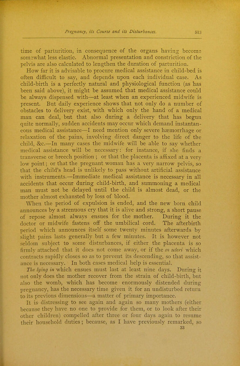 time of parturition, in consequence of the organs having become somswhat less elastic. Abnormal presentation and constriction of the pelvis are also calculated to lengthen the duration of parturition. How far it is advisable to procure medical assistance in child-bed is often difficult to say, and depends upon each individual case. As child-birth is a perfectly natural and physiological function (as has been said above), it might be assumed that medical assistance could be always dispensed with—at least when an experienced midwife is present. But daily experience shows that not only do a number of obstacles to delivery exist, with which only the hand of a medical man can deal, but that also during a delivery that has begun quite normally, sudden accidents may occur which demand instantan- eous medical assistance—I need mention only severe haemorrhage or relaxation of the pains, involving direct danger to the life of the child, &c.—In many cases the midwife will be able to say whether medical assistance will be necessary: for instance, if she finds a transverse or breech position ; or that the placenta is affixed at a very low point; or that the pregnant woman has a very narrow pelvis, so that the child's head is unlikely to pass without artificial assistance with instruments.—Immediate medical assistance is necessary in all accidents that occur during child-birth, and summoning a medical man must not be delayed until the child is almost dead, or the mother almost exhausted by loss of blood. When the period of expulsion is ended, and the new born child announces by a strenuous cry that it is alive and strong, a short pause of repose almost always ensues for the mother. During it the doctor or midwife fastens off the umbilical cord. The afterbirth period which announces itself some twenty minutes afterwards by slight pains lasts generally but a few minutes. It is however not seldom subject to some disturbances, if either the placenta is so firmly attached that it does not come away, or if the os uieri which contracts rapidly closes so as to prevent its descending, so that assist- ance is necessary. In both cases medical help is essential. The lying in which ensues must last at least nine days. During it not only does the mother recover from the strain of child-birth, but also the womb, which has become enormously distended during pregnancy, has the necessary time given it for an undisturbed return to its previous dimensions—a matter of primary importance. It is- distressing to see again and again so many mothers (either because they have no one to provide for them, or to look after their other children) compelled after three or four days again to i-esume their household duties; because, as I have previously remarked, so 33