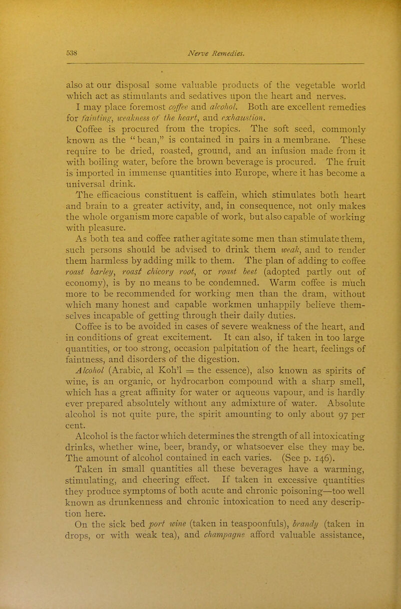 also at our disposal some valuable products of the vegetable world which act as stimulants and sedatives upon the heart and nerves. I may place foremost coffee and alcohol. Both are excellent remedies for fainting, iceakness of the heart, and exhaustion. Coffee is procured from the tropics. The soft seed, commonly known as the '* bean, is contained in pairs in a membrane. These require to be dried, roasted, ground, and an infusion made from it with boiling water, before the brown beverage is procured. The fruit is imported in immense quantities into Kurope, where it has become a universal drink. The efficacious constituent is caflfein, which stimulates both heart and brain to a greater activity, and, in consequence, not only makes the whole organism more capable of work, but also capable of working with pleasure. As both tea and coffee rather agitate some men than stimulate them, such persons should be advised to drink them ioeal\ and to render them harmless by adding milk to them. The plan of adding to coflfee roast barley, roast chicory root, or roast beet (adopted partly out of economy), is by no means to be condemned. Warm coffee is much more to be recommended for working men than the dram, without which many honest and capable workmen unhappily believe them- selves incapable of getting through their daily duties. Coffee is to be avoided in cases of severe weakness of the heart, and in conditions of great excitement. It can also, if taken in too large quantities, or too strong, occasion palpitation of the heart, feelings of faintness, and disorders of the digestion. Alcohol (Arabic, al Koh'l = the essence), also known as spirits of wine, is an organic, or hydrocarbon compound with a sharp smell, which has a great affinity for water or aqueous vapour, and is hardly ever prepared absolutely without any admixture of water. Absolute alcohol is not quite pure, the spirit amounting to only about 97 per cent. Alcohol is the factor which determines the strength of all intoxicating drinks, whether wine, beer, brandy, or whatsoever else they may be. The amount of alcohol contained in each varies. (See p. 146). Taken in small quantities all these beverages have a warming, stimulating, and cheering effect. If taken in excessive quantities they produce symptoms of both acute and chronic poisoning—too well known as drunkenness and chronic intoxication to need any descrip- tion here. On the sick bed port wine (taken in teaspoonfuls), brandy (taken in drops, or with weak tea), and champagne afford valuable assistance,