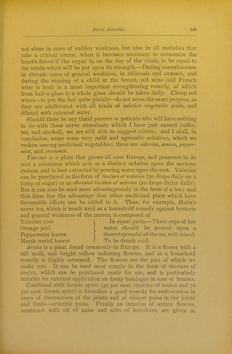 not alone in cases of sudden weakness, but also in all maladies that take a critical course, when it becomes necessary to economise the heart's forces if the organ is, on the day of the crisis, to be equal to the strain which will be put upon its strength.—During convalescence in chronic cases of general weakness, in chlorosis and anaemia, and during the nursing of a child at the breast, red wine (old French wine is best) is a most important strengthening remedy, of which from half-a-glass to a whole glass should be taken daily. Cheap red wines—to put the fact quite plainly—do not serve the same purpose, as they are adulterated with all kinds of inferior vegetable acids, and diluted with coloured water. Should there be any timid parents or patients who will have nothing to do with these nerve stimulants which I have just named (coffee, tea, and alcohol), we are still able to suggest others ; and I shall, in conclusion, name some very mild and agreeable sedatives, which we reckon among medicinal vegetables ; these are valerian^ arnica., pepper- mint., and chamomile. Valerian is a plant that grows all over Europe, and possesses in its root a substance which acts as a distinct sedative upon the nervous system, and is best extracted by pouring water upon the root. Valerian can be purchased in the form of tincture of valerian (20 drops daily on a lump of sugar) or as etherated tincture of valerian (10 drops thrice daily). But it can also be used most advantageously in the form of a tea; and this form has the advantage that other medicinal plant which have favourable effects can be added to it. Thus, for example, Heim's nerve tea, which is much used as a household remedy against hysteria and general weakness of the nerves, is composed of Valerian root A In equal parts.—Three cups of hot Orange peel water should be poured upon a Peppermint leaves dessertspoonful of the tea, well mixed. Marsh trefoil leaves ' To be drunk cold. Arnica is a plant found commonly in Europe. It is a flower with a tall stalk, and bright yellow radiating flowers, and as a household remedy is highly esteemed. The flowers are the part of which we make use. It can be used most simply in the form of tincture of arnica, which can be purchased ready for use, and is particularly suitable for external application on damp bandages in case of bruises. Combined with formic spirit (30 per cent, tincture of arnica and 70 per cent, formic spirit) it furnishes a good remedy for embrocation in cases of rheumatism of the joints and of violent pains in the joints and limbs—arthritic pains. Finally an infusion of arnica flowei's, combined with oil of anise and salts of hartshorn, are given in