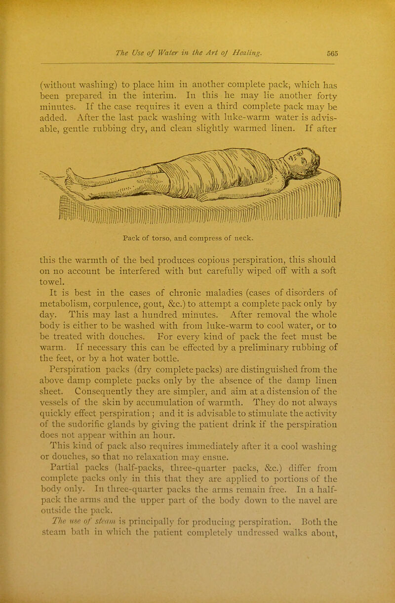 (without washing) to place him in another complete pack, which has been prepared in the interim. In this he may lie another forty minutes. If the case requires it even a third complete pack may be added. After the last pack washing with hike-warm water is advis- able, gentle rubbing dry, and clean slightly warmed linen. If after Pack of torso, and compress of neck. this the warmth of the bed produces copious perspiration, this should on no account be interfered with but carefully wiped off with a soft towel. It is best in the cases of chronic maladies (cases of disorders of metabolism, corpulence, gout, &c.) to attempt a complete pack only by day. This may last a hundred minutes. After removal the whole body is either to be washed with from luke-warm to cool water, or to be treated with douches. For every kind of pack the feet must be warm. If necessary this can be effected by a preliminary rubbing of the feet, or by a hot water bottle. Perspiration packs (dry complete packs) are distinguished from the above damp complete packs only by the absence of the damp linen sheet. Consequently they are simpler, and aim at a distension of the vessels of the skin by accumulation of warmth. They do not always quickly effect perspiration ; and it is advisable to stimulate the activity of the sudorific glands by giving the patient drink if the perspiration does not appear within an hour. This kind of pack also requires immediately after it a cool washing or douches, so that no relaxation may ensue. Partial packs (half-packs, three-quarter packs, &c.) differ from complete packs only in this that they are applied to portions of the body only. In three-quarter packs the arms remain free. In a half- pack the arms and the upper part of the body down to the navel are outside the pack. The me- of steam is principally for producing perspiration. Both the steam bath in which the patient completely undressed walks about,