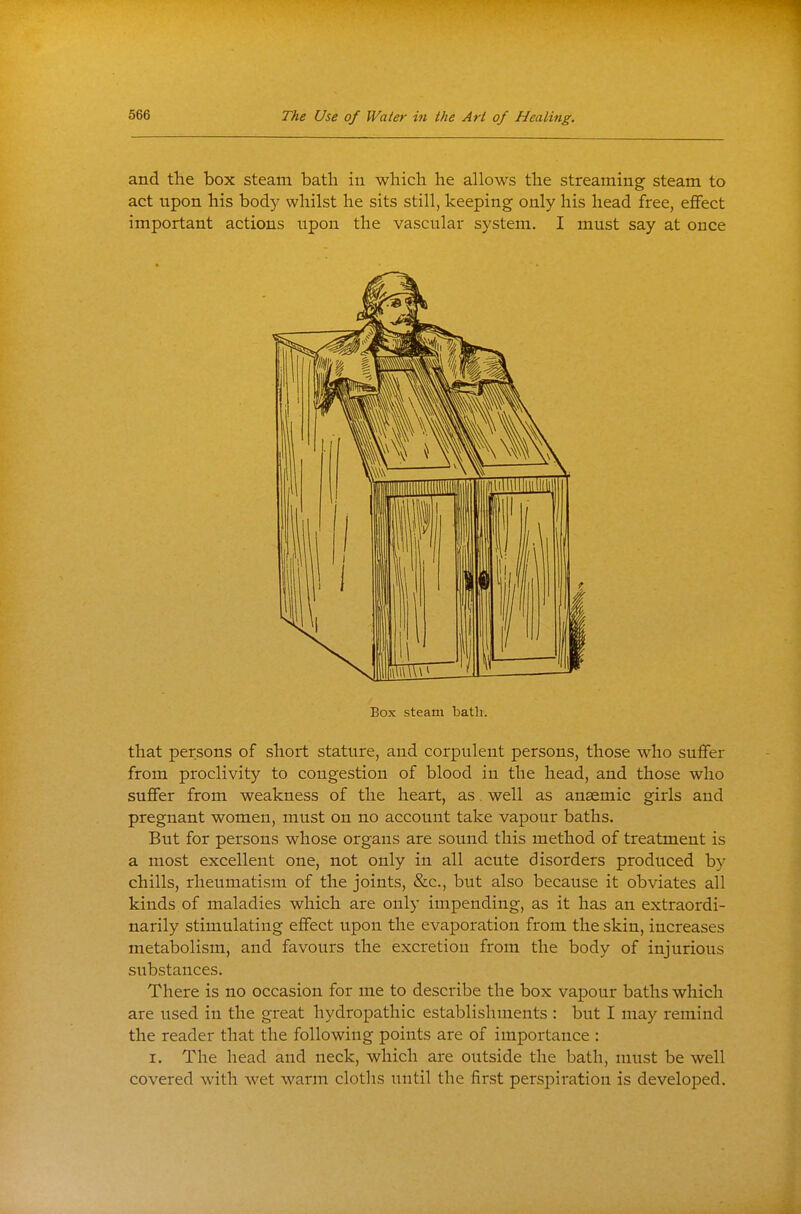 and the box steam bath in which he allows the streaming steam to act upon his body whilst he sits still, keeping only his head free, ejBfect important actions upon the vascular system. I must say at once Box steam batli. that persons of short stature, and corpulent persons, those who suffer from proclivity to congestion of blood in the head, and those who suffer from weakness of the heart, as. well as anaemic girls and pregnant women, must on no account take vapour baths. But for persons whose organs are sound this method of treatment is a most excellent one, not only in all acute disorders produced by chills, rheumatism of the joints, &c., but also because it obviates all kinds of maladies which are only impending, as it has an extraordi- narily stimulating effect upon the evaporation from the skin, increases metabolism, and favours the excretion from the body of injurious substances. There is no occasion for me to describe the box vapour baths which are used in the great hydropathic establishuients : but I may remind the reader that the following points are of importance : I. The head and neck, which are outside the bath, must be well covered with wet warm cloths until the first persj)iration is developed.