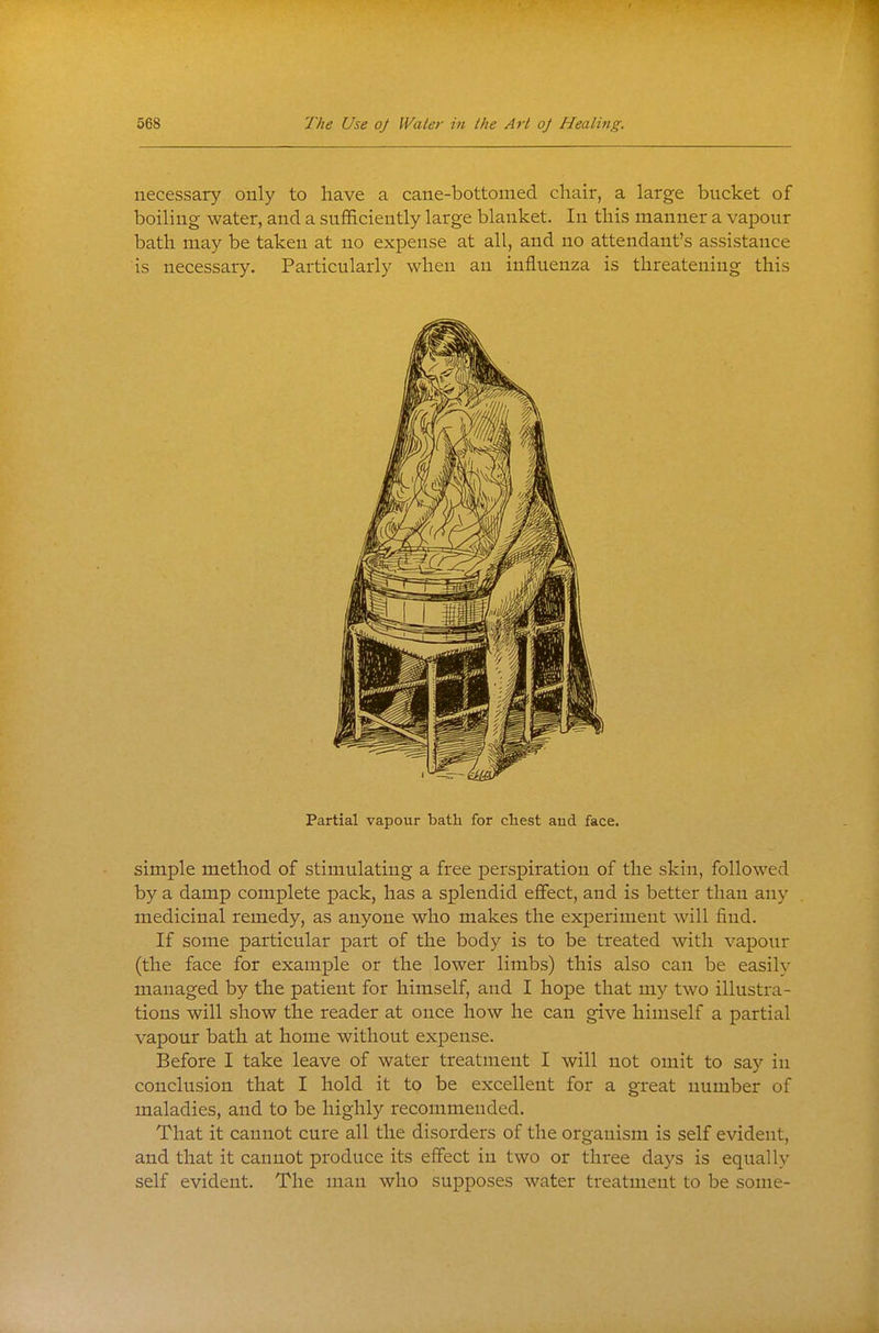 necessary only to have a cane-bottomed chair, a large bucket of boiling water, and a sufficiently large blanket. In this manner a vapour bath may be taken at no expense at all, and no attendant's assistance is necessary. Particularly when an influenza is threatening this Partial vapour bath for chest and face. simple method of stimulating a free perspiration of the skin, followed by a damp complete pack, has a splendid effect, and is better than any medicinal remedy, as anyone who makes the experiment will find. If some particular part of the body is to be treated with vapour (the face for example or the lower limbs) this also can be easily managed by the patient for himself, and I hope that my two illustra- tions will show the reader at once how he can give himself a partial vapour bath at home without expense. Before I take leave of water treatment I will not omit to say in conclusion that I hold it to be excellent for a great number of maladies, and to be highly recommended. That it cannot cure all the disorders of the organism is self evident, and that it cannot produce its effect in two or three days is equally self evident. The man who supposes water treatment to be some-