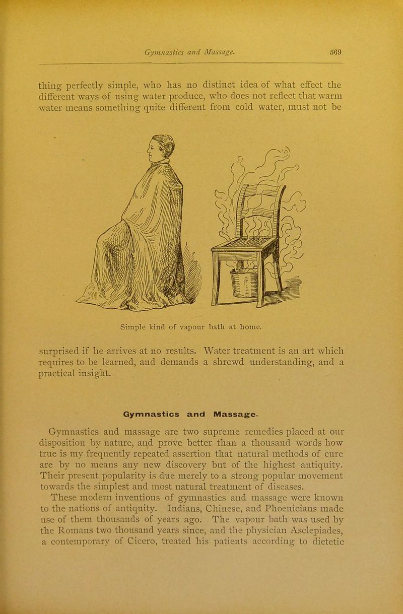 thing perfectly simple, who has no distinct idea of what eflfect the different ways of nsing water produce, who does not reflect that warm water means something quite different from cold water, must not be Simple kind of vapour bath at home. surprised if he arrives at no results. Water treatment is an art which requires to be learned, and demands a shrewd understanding, and a practical insight. Gymnastics and Massag:e< Gymnastics and massage are two supreme remedies placed at our disposition by nature, and prove better than a thousand words how true is my frequently repeated assertion that natural methods of cure are by no means any new discovery but of the highest antiquity. Their present popularity is due merely to a strong popular movement towards the simplest and most natural treatment of diseases. These modern inventions of gymnastics and massage were known to the nations of antiquity. Indians, Chinese, and Phoenicians made iise of them thousands of years ago. The vapour bath was used by the Romans two thousand years since, and the physician Asclei^iades, a contemporary of Cicero, treated his patients according to dietetic