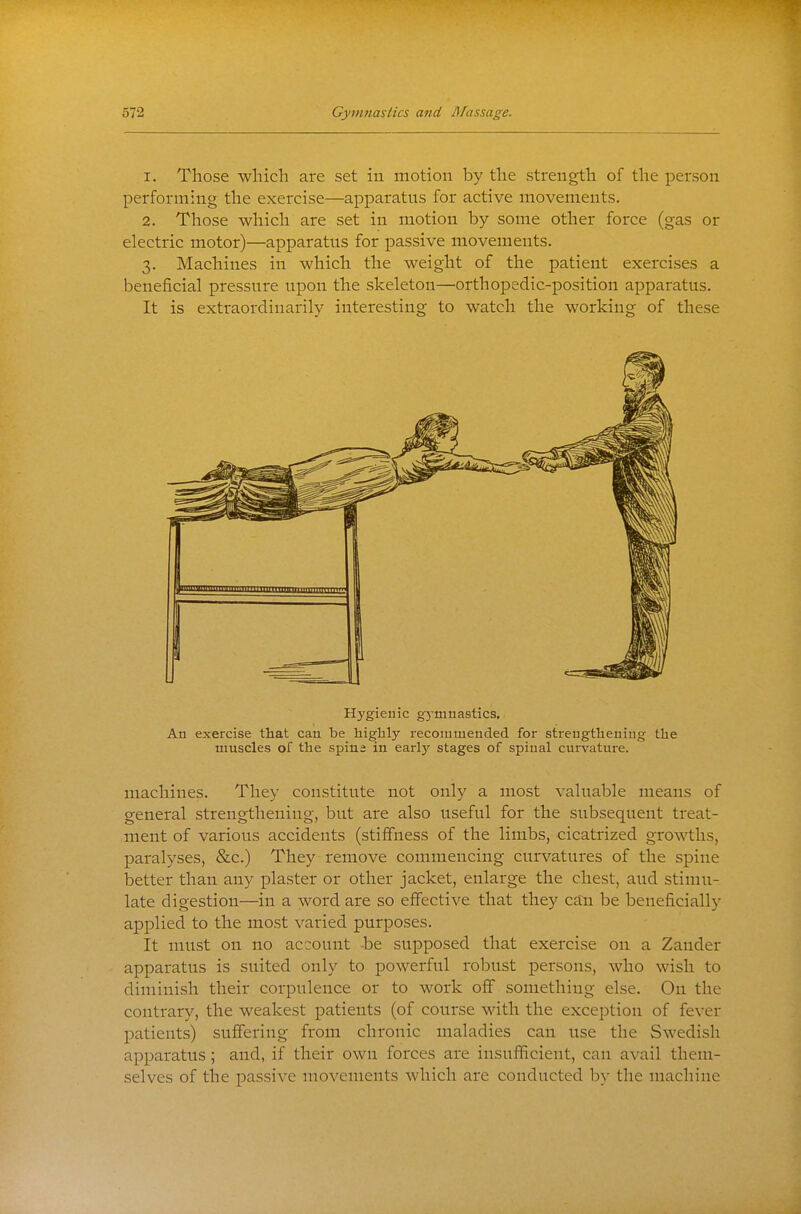 1. Those wliich are set in motion by tlie strength of the person performing the exercise—apparatus for active movements. 2. Those which are set in motion by some other force (gas or electric motor)—apparatus for passive movements. 3. Machines in which the weight of the patient exercises a beneficial pressure upon the skeleton—orthopedic-position apparatus. It is extraordinarily interesting to watch the working of these Hygienic gymnastics. An exercise that can be highly recommended for strengthening the muscles of the spine in earlj' stages of spinal curvature. machines. They constitute not only a most valuable means of general strengthening, but are also useful for the subsequent treat- ment of various accidents (stiffness of the limbs, cicatrized growths, paralyses, &c.) They remove commencing curvatures of the spine better than any plaster or other jacket, enlarge the chest, and stimu- late digestion—in a word are so effective that they can be beneficially applied to the most varied purposes. It must on no account -be supposed that exercise on a Zander apparatus is suited only to powerful robust persons, who wish to diminish their corpulence or to work off something else. On the contrary, the weakest patients (of course with the excejDtion of fever patients) suffering from chronic maladies can use the Swedish apparatus; and, if their own forces are insufficient, can a\'ail them- selves of the passive movements which are conducted by the machine