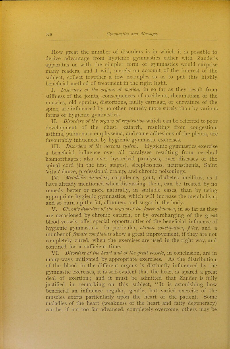 How great tlie number of disorders is in which it is possible to derive advantage from hygienic gymnastics either with Zander's apparatus or with the simpler form of gymnastics would surprise many readers, and I will, merely on account of the interest of the subject, collect together a few examples so as to put this highly beneficial method of treatment in the right light. I. Disorders of the organs of motion, in so far as they result from stiffness of the joints, consequences of accidents, rheumatism of the muscles, old sprains, distortions, faulty carriage, or curvature of the spine, are influenced by no other remedy more surely than by various forms of hygienic gymnastics. II. Disorders of the organs of respiration which can be referred to poor development of the chest, catarrh, resulting from congestion, asthma, pulmonary emphysema, and some adhesions of the pleura, are favourably influenced by hygienic gymnastic exercises. III. Disorders of the nervous system. Hygienic gymnastics exercise a beneficial influence over all paralyses resulting from cerebral haemorrhages; also over hysterical paralyses, over diseases of the spinal cord (in the first stages), sleeplessness, neurasthenia, Saint Vitus' dance, professional cramp, and chronic poisonings. IV. Metabolic disorders, corpulence, gout, diabetes mellitus, as I have already mentioned when discussing them, can be treated by no remedy better or more naturally, in suitable cases, than by using appropriate hygienic gymnastics, which will increase the metabolism, and so burn up the fat, albumen, and sugar in the body. V. Chronic disorders of the organs of the lower abdomen, in so far as they are occasioned by chronic catarrh, or by overcharging of the great blood vessels, ofl'er special opportunities of the beneficial influence of hygienic gymnastics. In particular, chronic constipation, piles, and a number of female complaints show a great improvement, if they are not completely cured, when the exercises are used in the right way, and contined for a sufficient time. VI. Disorders of the heart and of the great vessels, in conclusion, are in many ways mitigated by appropriate exercises. As the distribution of the blood in the different organs is distinctly influenced by the gymnastic exercises, it is self-evident that the heart is spared a great deal of exertion; and it must be admitted that Zander is fully justified in remarking on this subject,  It is astonishing how beneficial an influence regular, gentle, but varied exercise of the muscles exerts particularly upon the heart of the patient. Some maladies of the heart (weakness of the heart and fatty degenerac)'') can be, if not too far advanced, completely overcome, others may be