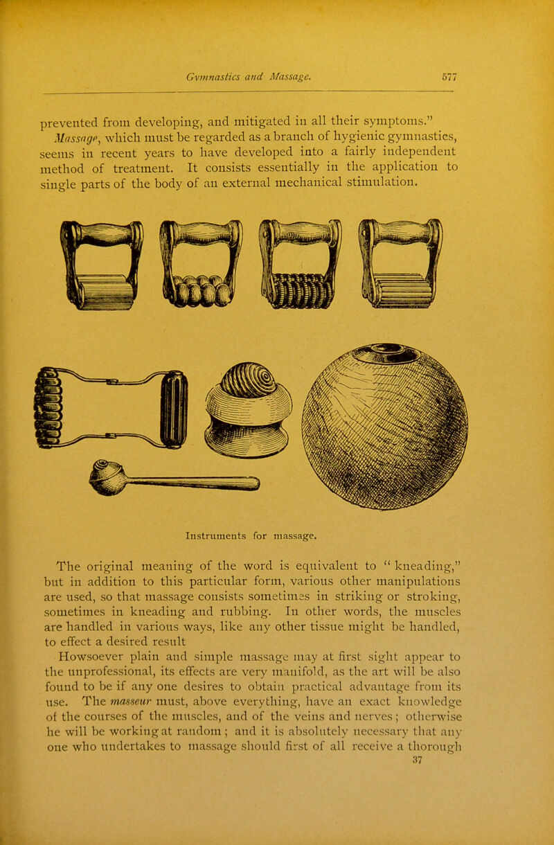 prevented from developing, and mitigated in all their symptoms. Mfissagp, which must be regarded as a branch of hygienic gymnastics, seems in recent years to have developed into a fairly independent method of treatment. It consists essentially in the application to single parts of the body of an external mechanical stimulation. Instruments for massage. The original meaning of the word is equivalent to  kneading, but in addition to this particular form, various other manipulations are used, so that massage consists sometimes in striking or stroking, sometimes in kneading and rubbing. In other words, the muscles are handled in various ways, like any other tissue might be handled, to effect a desired result Howsoever plain and simple massage may at first sight appear to the unprofessional, its effects are very manifold, as the art will be also found to be if any one desires to obtain practical advantage from its use. The masseur must, above everything, have an exact knowledge of the courses of the muscles, and of the veins and nerves; otherwise he will be working at random; and it is absolutely necessary that any one who undertakes to massage should first of all receive a thorougli 37