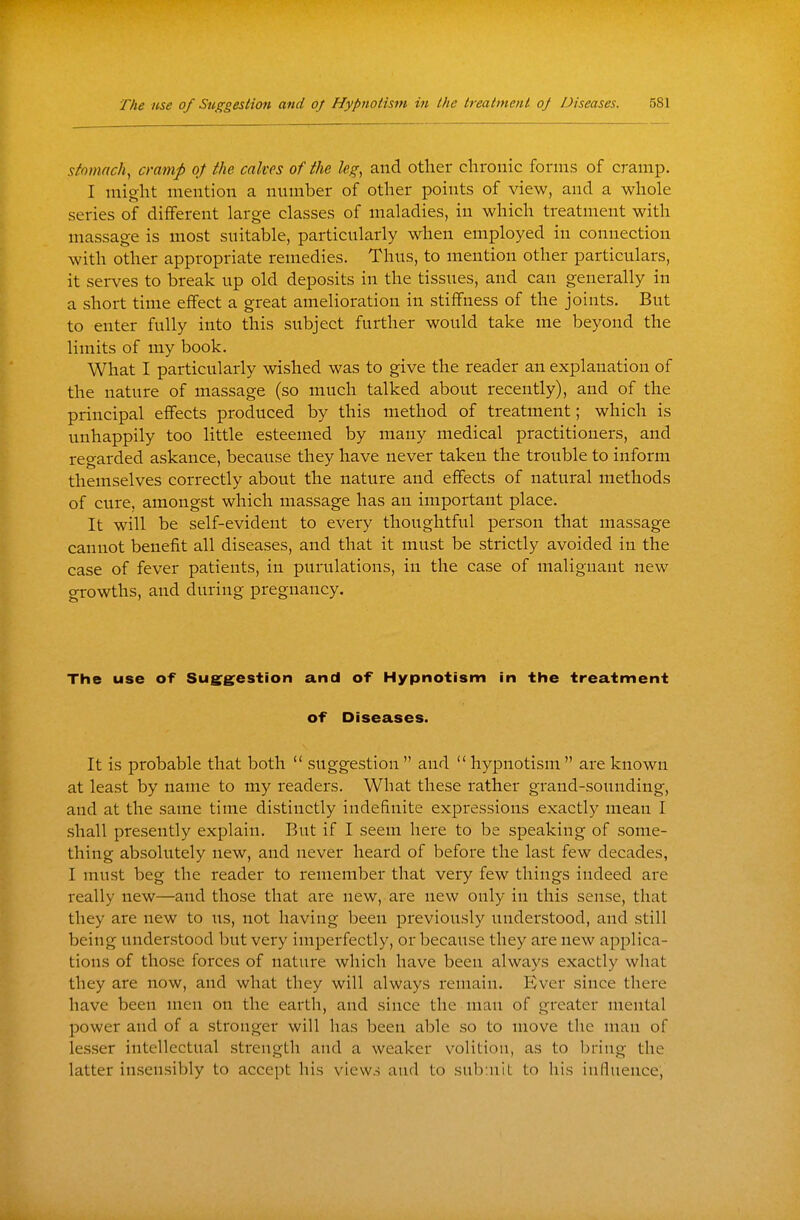 siomnch, cramp of the cakes of the leg, and other chronic forms of cramp. I might mention a number of other points of view, and a whole series of different large classes of maladies, in which treatment with massage is most suitable, particularly when employed in connection with other appropriate remedies. Thus, to mention other particulars, it serves to break up old deposits in the tissues, and can generally in a short time effect a great amelioration in stiffness of the joints. But to enter fully into this subject further would take me beyond the limits of my book. What I particularly wished was to give the reader an explanation of the nature of massage (so much talked about recently), and of the principal effects produced by this method of treatment; which is unhappily too little esteemed by many medical practitioners, and regarded askance, because they have never taken the trouble to inform themselves correctly about the nature and effects of natural methods of cure, amongst which massage has an important place. It will be self-evident to every thoughtful person that massage cannot benefit all diseases, and that it must be strictly avoided in the case of fever patients, in purulations, in the case of malignant new growths, and during pregnancy. The use of Sug^g^estion and of Hypnotism in the treatment of Diseases. It is probable that both  suggestion  and  hypnotism are known at least by name to my readers. What these rather grand-sounding, and at the same time distinctly indefinite expressions exactly mean I shall presently explain. But if I seem here to be speaking of some- thing absolutely new, and never heard of before the last few decades, I must beg the reader to remember that very few things indeed are really new—and those that are new, are new only in this sense, that they are new to us, not having been previously understood, and still being understood but very imperfectly, or because they are new applica- tions of those forces of nature which have been always exactly what they are now, and what they will always remain. Ever since there have been men on the earth, and since the man of greater mental power and of a stronger will has been able so to move the man of lesser intellectual strength and a weaker volition, as to bring the latter insensibly to accept his views and to submit to his influence,