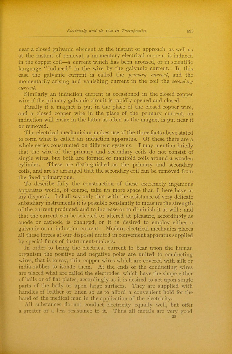 near a closed galvanic element at the instant ot approach, as well as at the instant of removal, a momentary electrical current is induced in the copper coil—a current which has been aroused, or in scientific language ''induced in the wire by the galvanic current. In this case the galvanic current is called the jjrimary current, and the momentarily arising and vanishing current in the coil the secondary current. Similarly an induction current is occasioned in the closed copper wire if the primary galvanic circuit is rapidly opened and closed. Finally if a magnet is put in the place of the closed copper wire, and a closed copper wire in the place of the primary current, an induction will ensue in the latter as often as the magnet is put near it or removed. The electrical mechanician makes use of the three facts above stated to form what is called an induction apparatus. Of these there are a whole series constructed on different systems. I may mention briefly that the wire of the primary and secondary coils do not consist of single wires, but both are formed of manifold coils around a wooden cylinder. These are distinguished as the primary and secondary coils, and are so arranged that the secondary coil can be removed from the fixed primary one. To describe fully the construction of these extremely ingenious apparatus would, of course, take up more space than I here have at Jiy disposal. I shall say only that with the assistance of very delicate oubsidiary instruments it is possible constantly to measure the strength of the current produced, and to increase or to diminish it at will: and that the current can be selected or altered at pleasure, accordingly as anode or cathode is changed, or it is desired to employ either a galvanic or an induction current. Modern electrical mechanics places all these forces at our disposal united in convenient apparatus supplied by special firms of instrument-makers. In order to bring the electrical current to bear upon the human organism the positive and negative poles are united to conducting wires, that is to say, thin copper wires which are covered with silk or india-rubber to isolate them. At the ends of the conducting wires are placed what are called the electrodes, which have the shape either of balls or of flat plates, accordingly as it is desired to act upon single parts of the body or iipon large surfaces. They are supplied with handles of leather or linen so as to afford a convenient hold for the hand of the medical man in the application of the electricity. All substances do not conduct electricity equally well, but offer a greater or a less resistance to it. Thus all metals are very good 38
