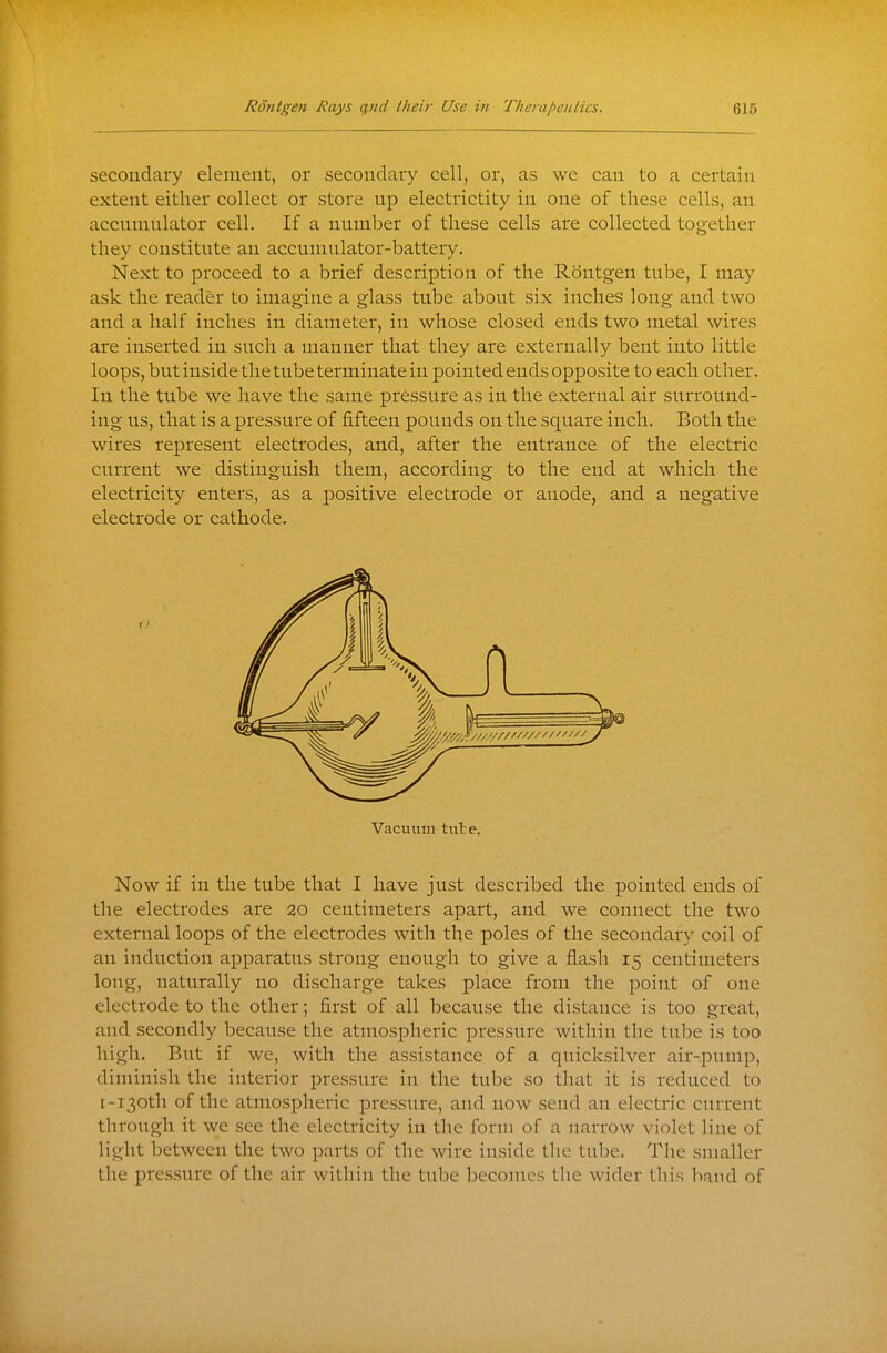 secondary element, or secondary cell, or, as we can to a certain extent either collect or store up electrictity in one of these cells, an accumulator cell. If a number of these cells are collected together they constitute an accumulator-battery. Next to proceed to a brief description of the Rontgen tube, I may ask the reader to imagine a glass tube about six inches long and two and a half inches in diameter, in whose closed ends two metal wires are inserted in such a manner that they are externally bent into little loops, but inside the tube terminate in pointed ends opposite to each other. In the tube we have the same pressure as in the external air surround- ing us, that is a pressure of fifteen pounds on the square inch. Both the wires represent electrodes, and, after the entrance of the electric current we distinguish them, according to the end at which the electricity enters, as a positive electrode or anode, and a negative electrode or cathode. Now if in the tube that I have just described the pointed ends of the electrodes are 20 centimeters apart, and we connect the two external loops of the electrodes with the poles of the secondary coil of an induction apparatus strong enough to give a flash 15 centimeters long, naturally no discharge takes place from the point of one electrode to the other; first of all because the distance is too great, and secondly because the atmospheric pressure within the tube is too high. But if we, with the assistance of a quicksilver air-pump, diminish the interior pressure in the tube so that it is reduced to I-130th of the atmosphei-ic pressure, and now send an electric current through it we see the electricity in the form of a narrow violet line of light between the two parts of the wire inside the tube. The smaller the pres.sure of the air within the tube becomes the wider this band of 1/ Vacuum tulbe,