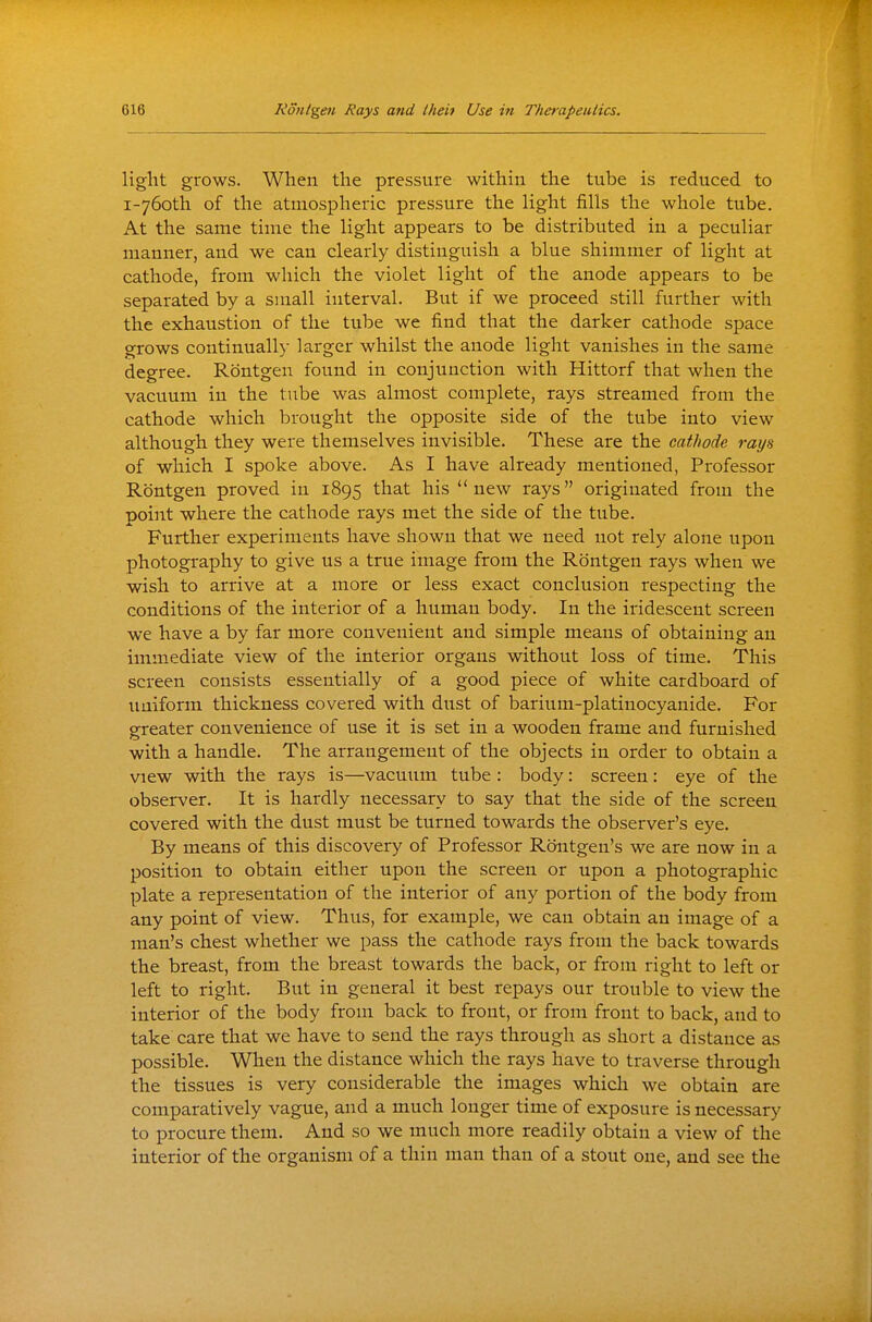 light grows. When the pressure within the tube is reduced to i-76oth of the atmospheric pressure the light fills the whole tube. At the same time the light appears to be distributed in a peculiar manner, and we can clearly distinguish a blue shimmer of light at cathode, from which the violet light of the anode appears to be separated by a small interval. But if we proceed still further with the exhaustion of the tube we find that the darker cathode space grows continually larger whilst the anode light vanishes in the same degree. Rontgen found in conjunction with Hittorf that when the vacuum in the tube was almost complete, rays streamed from the cathode which brought the opposite side of the tube into view although they were themselves invisible. These are the cathode rays of which I spoke above. As I have already mentioned, Professor Rontgen proved in 1895 ^^^^ his new rays originated from the point where the cathode rays met the side of the tube. Further experiments have shown that we need not rely alone upon photography to give us a true image from the Rontgen rays when we wish to arrive at a more or less exact conclusion respecting the conditions of the interior of a human body. In the iridescent screen we have a by far more convenient and simple means of obtaining an immediate view of the interior organs without loss of time. This screen consists essentially of a good piece of white cardboard of imiform thickness covered with dust of barium-platinocyanide. For greater convenience of use it is set in a wooden frame and furnished with a handle. The arrangement of the objects in order to obtain a view with the rays is—vacuum tube : body: screen : eye of the observer. It is hardly necessary to say that the side of the screen covered with the dust must be turned towards the observer's eye. By means of this discovery of Professor Rontgen's we are now in a position to obtain either upon the screen or upon a photographic plate a representation of the interior of any portion of the body from any point of view. Thus, for example, we can obtain an image of a man's chest whether we pass the cathode rays from the back towards the breast, from the breast towards the back, or from right to left or left to right. But in general it best repays our trouble to view the interior of the body from back to front, or from front to back, and to take care that we have to send the rays through as short a distance as possible. When the distance which the rays have to traverse through the tissues is very considerable the images which we obtain are comparatively vague, and a much longer time of exposure is necessary to procure them. And so we much more readily obtain a view of the interior of the organism of a thin man than of a stout one, and see the