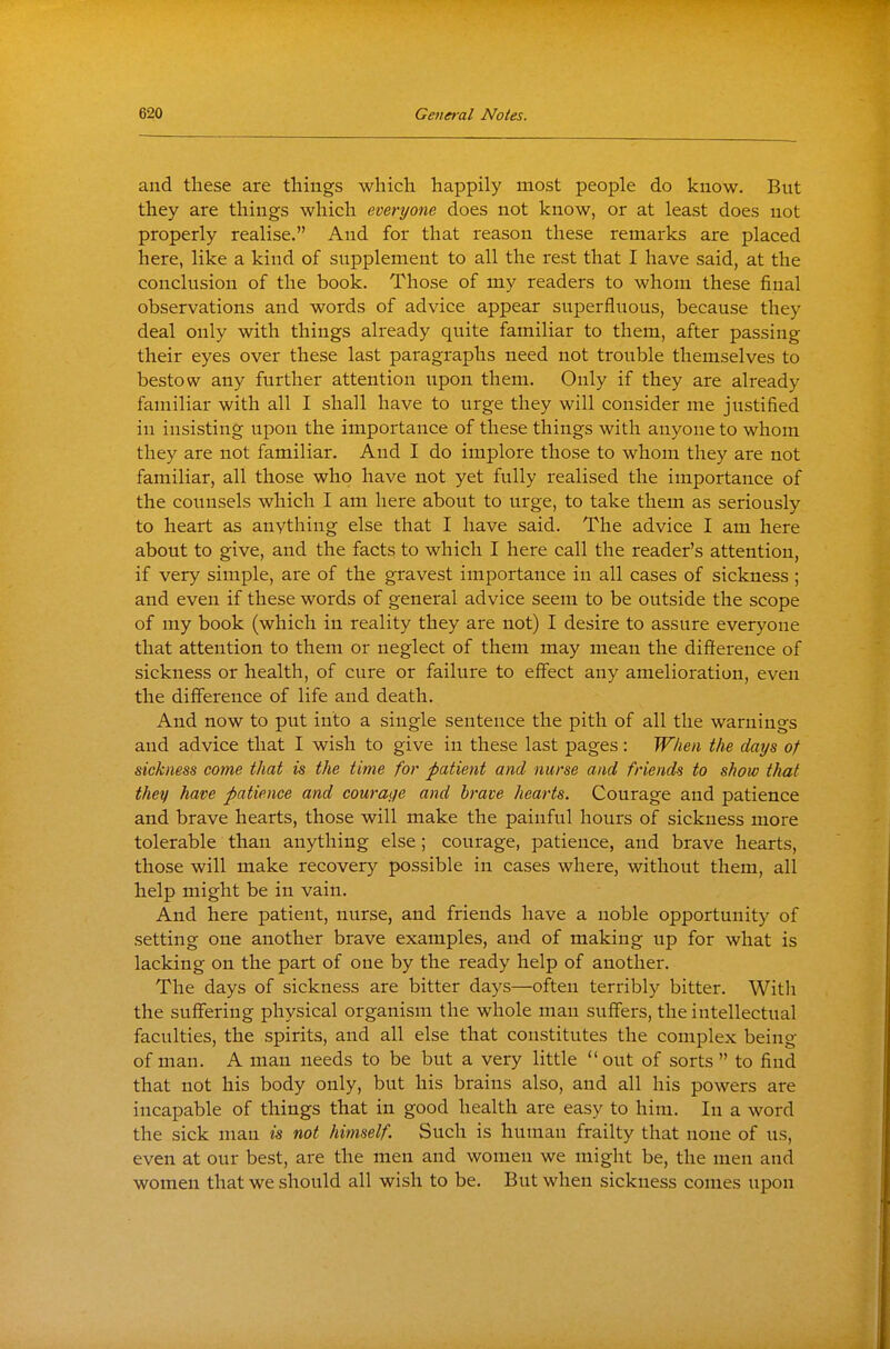 and these are things which happily most people do know. But they are things which everyone does not know, or at least does not properly realise. And for that reason these remarks are placed here, like a kind of supplement to all the rest that I have said, at the conclusion of the book. Those of my readers to whom these final observations and words of advice appear superfluous, because they deal only with things already quite familiar to them, after passing their eyes over these last paragraphs need not trouble themselves to bestow any further attention iipon them. Only if they are already familiar with all I shall have to urge they will consider me justified in insisting upon the importance of these things with anyone to whom they are not familiar. And I do implore those to whom they are not familiar, all those who have not yet fully realised the importance of the counsels which I am here about to urge, to take them as seriously to heart as anything else that I have said. The advice I am here about to give, and the facts to which I here call the reader's attention, if very simple, are of the gravest importance in all cases of sickness ; and even if these words of general advice seem to be outside the scope of my book (which in reality they are not) I desire to assure everyone that attention to them or neglect of them may mean the difference of sickness or health, of cure or failure to effect any amelioration, even the difference of life and death. And now to put into a single sentence the pith of all the warnings and advice that I wish to give in these last pages : When the days of sickness come that is the time for patient and nurse and friends to show that they have patience and courage and brave hearts. Courage and patience and brave hearts, those will make the painful hours of sickness more tolerable than anything else; courage, patience, and brave hearts, those will make recovery possible in cases where, without them, all help might be in vain. And here patient, nurse, and friends have a noble opportunity of setting one another brave examples, and of making up for what is lacking on the part of one by the ready help of another. The days of sickness are bitter days—often terribly bitter. Witli the suffering physical organism the whole man suffers, the intellectual faculties, the spirits, and all else that constitutes the complex being of man. A man needs to be but a very little  out of sorts  to find that not his body only, but his brains also, and all his powers are incapable of things that in good health are easy to him. In a word the sick man is not himself. Such is human frailty that none of us, even at our best, are the men and women we might be, the men and women that we should all wish to be. But when sickness comes upon