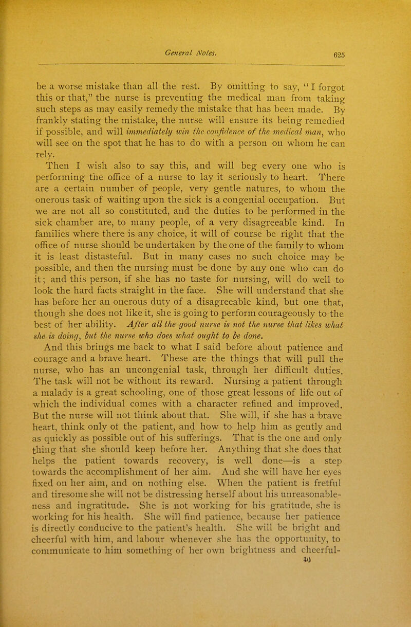 626 be a worse mistake than all the rest. By omitting to say,  I forgot this or that, the nurse is preventing the medical man from taking such steps as may easily remedy the mistake that has been made. By frankly stating the mistake, the nurse will ensure its being remedied if possible, and will immediately win the confidence of the medical man^ who will see on the spot that he has to do with a person on whom he can rely. Then I wish also to say this, and will beg every one who is performing the office of a nurse to lay it seriously to heart. There are a certain number of people, very gentle natures, to whom the onerous task of waiting upon the sick is a congenial occupation. But we are not all so constituted, and the duties to be performed in the sick chamber are, to many people, of a very disagreeable kind. In families where there is any choice, it will of course be right that the office of nurse should be undertaken by the one of the family to whom it is least distasteful. But in many cases no such choice may be possible, and then the nursing must be done by any one who can do it; and this person, if she has no taste for nursing, will do well to look the hard facts straight in the face. She will understand that she has before her an onerous duty of a disagreeable kind, but one that, though she does not like it, she is going to perform courageously to the best of her ability. After all the good nurse is not the nurse that likes what she is doing, but the nurse who does what ought to be done. And this brings me back to what I said before about patience and courage and a brave heart. These are the things that will pull the nurse, who has an uncongenial task, through her difficult duties. The task will not be without its reward. Nursing a patient through a malady is a great schooling, one of those great lessons of life out of which the individual comes with a character refined and improved. But the nurse will not think about that. She will, if she has a brave heart, think only ot the patient, and how to help him as gently and as quickly as possible out of his sufferings. That is the one and only thing that she should keep before her. Anything that she does that helps the patient towards recovery, is well done—is a step towards the accomplishment of her aim. And she will have her eyes fixed on her aim, and on nothing else. When the patient is fretful and tiresome she will not be distressing herself about his unreasonable- ness and ingratitude. She is not working for his gratitude, she is working for his health. She will find patience, because her patience is directly conducive to the patient's health. She will be bright and cheerful with him, and labour whenever she has the opportunity, to communicate to him something of her own brightness and cheerful- 30