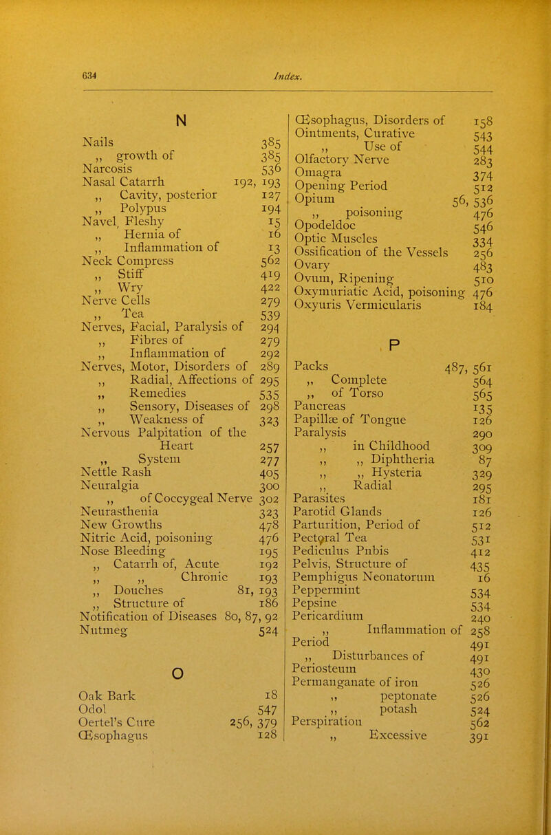 N Nails 385 „ growth of 385 Narcosis 536 Nasal Catarrh 192, 193 Cavity, posterior 127 „ Polypus 194 Navel, Fleshy 15 „ Hernia of 16 Inflammation of 13 Neck Compress 562 „ Stiff- 419 „ Wry 422 Nerve Cells 279 „ I'ea _ 539 Nerves, Facial, Paralysis of 294 ,, Fibres of 279 ,, Inflammation of 292 Nerves, Motor, Disorders of 289 „ Radial, Affections of 295 „ Remedies 535 ,, Sensory, Diseases of 298 ,, Weakness of 323 Nervous Palpitation of the Heart 257 „ System 277 Nettle Rash 405 Neuralgia 300 ,, of Coccygeal Nerve 302 Neurasthenia 323 New Growths 478 Nitric Acid, poisoning 476 Nose Bleeding 195 ,, Catarrh of, Acute 192 „ „ Chronic 193 ,, Douches 81, 193 ,, Structure of 186 Notification of Diseases 80, 87, 92 524 Nutmeg o Oak Bark Odol Oertel's Cure CEsophagus 18 547 256, 379 128 CEsophagus, Disorders of 158 Ointments, Curative 543 „ Use of 544 Olfactory Nerve 283 Omagra 374 Opening Period 512 Opium 56, 536 „ poisonnig 476 Opodeldoc 546 Optic Muscles 334 Ossification of the Vessels 256 Ovary 483 Ovum, Ripening 510 Oxymuriatic Acid, poisoning 476 Oxyuris Vermicularis 184 Packs „ Complete ,, of Torso Pancreas Papillae of Tongue Paralysis ,, in Childhood ,, ,, Diphtheria ,, ,, Hysteria ,, Radial Parasites Parotid Glands Parturition, Period of Pect9ral Tea Pediculus Pubis Pelvis, Structure of 487, 561 564 565 135 126 290 309 87 329 295 181 126 512 531 412 435 Pemphigus Neonatorum 16 Peppermint 534 Pepsine ^34 Pericardium 240 Inflammation of 258 491 491 430 Permanganate of iron 526 526 T. • • - 524 Perspiration 562 „ Excessive 391 Period ,, Disturbances of Periosteum peptoiiate potash