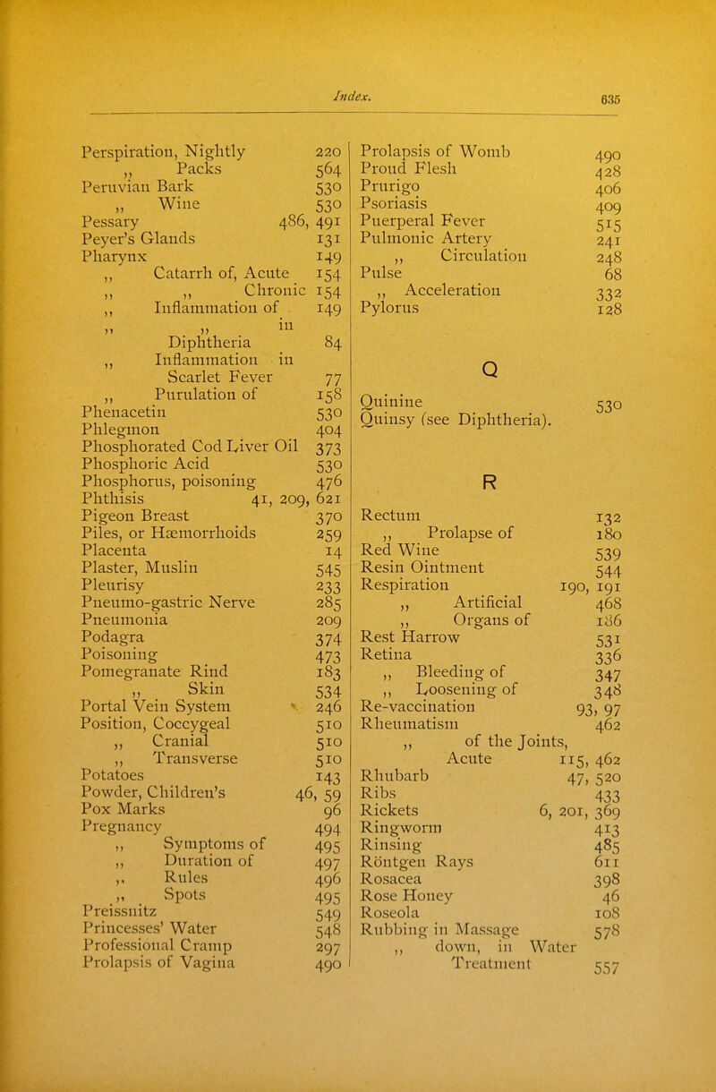 Perspiration, Nightly 220 Packs 564 Peruvian Bark 530 „ Wine 530 Pessary 486, 491 Peyer's Glands 131 Pharynx 149 ,, Catarrh of, Acute 154 Chronic 154 ,, Inflammation of 149 Diphtheria 84 Inflammation in Scarlet Fever 77 Pnrulation of 158 Phenacetin 530 Phlegmon 404 Phosphorated Cod Iviver Oil 373 Phosphoric Acid 530 Phosphorus, poisoning 476 Phthisis 41, 209, 621 Pigeon Breast 370 Piles, or Haemorrhoids 259 Placenta 14 Plaster, Muslin 545 Pleurisy 233 Pneumo-gastric Nerve 285 Pneumonia 209 Podagra 374 Poisoning 473 Pomegranate Rind 183 n . Skin 534 Portal Vein System *. 246 Position, Coccygeal 510 ,, Cranial 510 ,, Transverse 510 Potatoes 143 Powder, Children's 46, 59 Pox Marks 96 Pregnancy 494 ,, Symptoms of 495 ,, Duration of 497 ,, Rules 496 „ Spots 495 Preissnitz 549 Princesses' Water 548 Professional Cramp 297 Prolapsis of Vagina 490 Prolapsis of Womb 4^0 Proud Flesh ^28 Prurigo 406 Psoriasis 409 Puerperal Fever 515 Pulmonic Artery 241 Circulation 248 Pulse 68 ,, Acceleration 332 Pylorus 128 Q Quinine Quinsy Csee Diphtheria). R Rectum 132 ,, Prolapse of 180 Red Wine 539 Resin Ointment 544 Respiration 190, 191 Artificial 468 ,, Organs of 186 Rest Harrow 531 Retina 336 „ Bleeding of 347 ,, l/oosening of 348 Re-vaccination 93, 97 Rheumatism 462 ,, of the Joints, Acute 115, 462 Rhubarb 47, 520 Ribs 433 Rickets 6, 201, 369 Ringworm 413 Rinsing 485 Rontgen Rays 611 Rosacea 398 Rose Honey 46 Roseola 108 Rubbing in Massage 578 ,, down, in Water Treatment 557