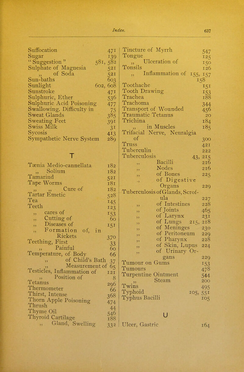 Suffocation 471 Sugar 139 Suggestion 581,582 Sulphate of Magnesia 521 of Soda 521 Sun-baths 603 Sunlight 602, 608 Sunstroke 471 Sulphuric, Ether 536 Sulphuric Acid Poisoning 477 Swallowing, Difficulty in 75 Sweat Glands 385 Sweating Feet 391 Swiss Milk 31 Sycosis 413 Sympathetic Nerve System 289 Taenia Medio-cannellata 182 ,, Solium 182 Tamarind 521 Tape Worms 181 „ „ Cure of 182 Tartar Emetic 528 Tea 145 Teeth 123 ,, cares of 153 ,, Cutting of Diseases of ,, Formation of, in Rickets 370 Teething, First 33 „ Painful 60 Temperature, of Body 66 „ of Child's Bath 37 ,, Measurement of 65 Testicles, Inflammation of 121 ,, Position of 8 Tetanus 296 Thermometer 66 Thirst, Intense 368 Thorn Apple Poisoning 474 Thrush Thyme Oil 546 Thyroid Cartilage 188 Gland, Swelling 332 60 151 Tincture of Myrrh 547 Tongue 125 ,, Ulceration of 150 Tonsils 126 ,, Inflammation of 155, 157 158 Toothache 151 Tooth Drawing 153 Trachea 188 Trachoma 344 Transport of Wounded 456 Traumatic Tetanus 20 Trichina 184 ,, in Muscles 185 Trifacial Nerve, Neuralgia of 300 Truss 421 Tuberculin 222 Tuberculosis 43, 215 ,, Bacilli 216 ,, Nodes 216 ,, of Bones 225 ,, of Digestive Organs 229 Tuberculosis of Glands, Scrof- ula 227 ,, of Intestines 228 „ of Joints 465 ,, of Larynx 231 ,, of Lungs 215, 218 ,, of Meninges 230 ,, of Peritoneum 229 ,, of Pharynx 228 ,, of Skin, Lupus 224 ,, of Urinary Or- gans 229 Tumour on Gums 153 Tumours 478 Turpentine Ointment 544 ,, Steam 200 Twins 495 Typhoid 105, 551 Typhus Bacilli 105 u Ulcer, Gastric 164