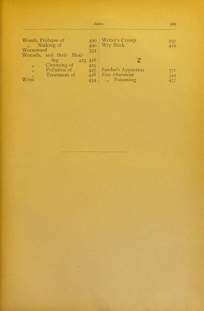 Womb, Prolapse of 490 Sinking of 490 Wormwood 534 Wounds, and their Heal- ing . 423< 428 „ Cleansing of 425 ,, Pollution of 427 ,, Treatment of 428 Wrist 434 Writer's Cramp 297 Wry Neck 422 Z Zander's Apparatus 571 Zinc Ointment 544 Poisoning 477