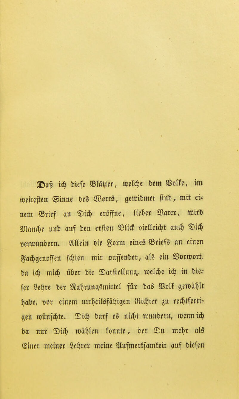 <öaf biefe Sßlättcr, tuel^e bcm aßoffe, im weitei^en ©intte beä 2ßot:t§, gcwibmct ftnb, mit ei- ncm S3ricf an 2)i^ eröffne, lieljet Sßater, wirb gjJanc^e nnb anf ben erjlen SSIitf üicHeii^t auä^ ^iä} öerwnnberm ^tttein bie ^oxm eineS Söriefä an einen Sa^genoffcn f(^icn mir :paffenber, aU ein SSorwort, ba i^ mic^ üljer bie 2)arftenung, ivelt^e 16) in bic= fer Se^re ber Sda^rungSmittel für ba3 93oII gewählt t)aht, üor einem urrt)eiI8fät}igen Olic^ter rechtfertig gen tt)nnf(ihte. 2)i^ barf eg ni^t njunbern, iüenni(^ ba nur ^Di§ w&ifkn fonnte, ber 2)u meT)r alä ©iner meiner Se^rer meine Qtufmerffamleit auf biefen