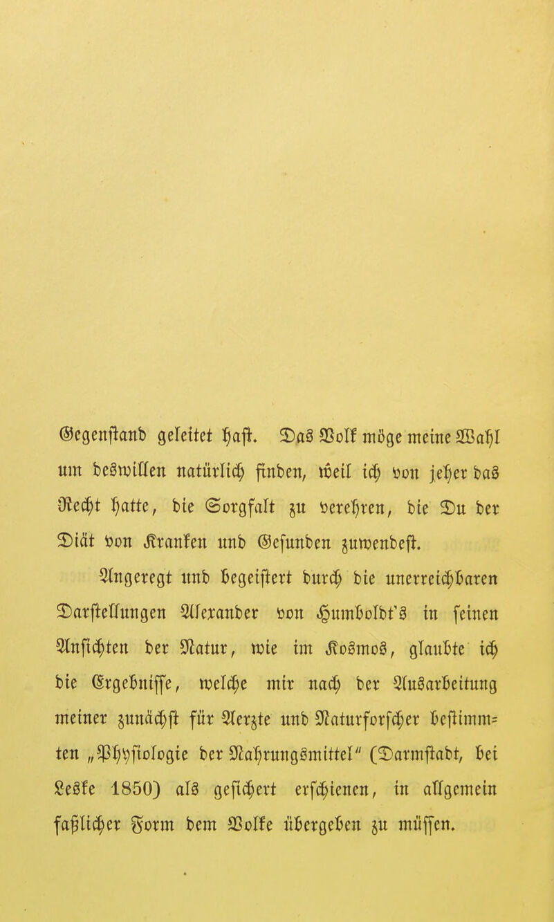©cgenjianb gerettet l^ajl. 2)aS Sßol! möge meine 2Ba^I um begwitten natüvlicf; finben, weil iä) üon j,e:§er ba8 iRec^t r;atte, bie «Sorgfalt jit öerel)ren, bie 3)u ber ^iät t)on Uranien unb ©efuttben jutt?enbef^. 5(ngeregt itnb Ijegeiftert burct; bie unerreic[;^aren 2)ai:flefhnigen 5(Icxanber toon ^umBoIbfä in feinen Stnfi^ten ber ^atux, me im Mo§mo§, glaubte ic^ bie (Srgeftniffe, it)elc[;e mir nad) ber 2(u8arljeitung meiner §nnäc[;ft für Slerjte unb Sliaturforfc^er Bcfiimm= ten „^I;i}ftDlogie ber öia'^rungömittel (3)armfiabt, Ijei Se§fe 1850) al§ gefid)ert erfc^ienen, in allgemein fa^lic^er ^^orm bem SSoIfe ükrge^en p miiffen.