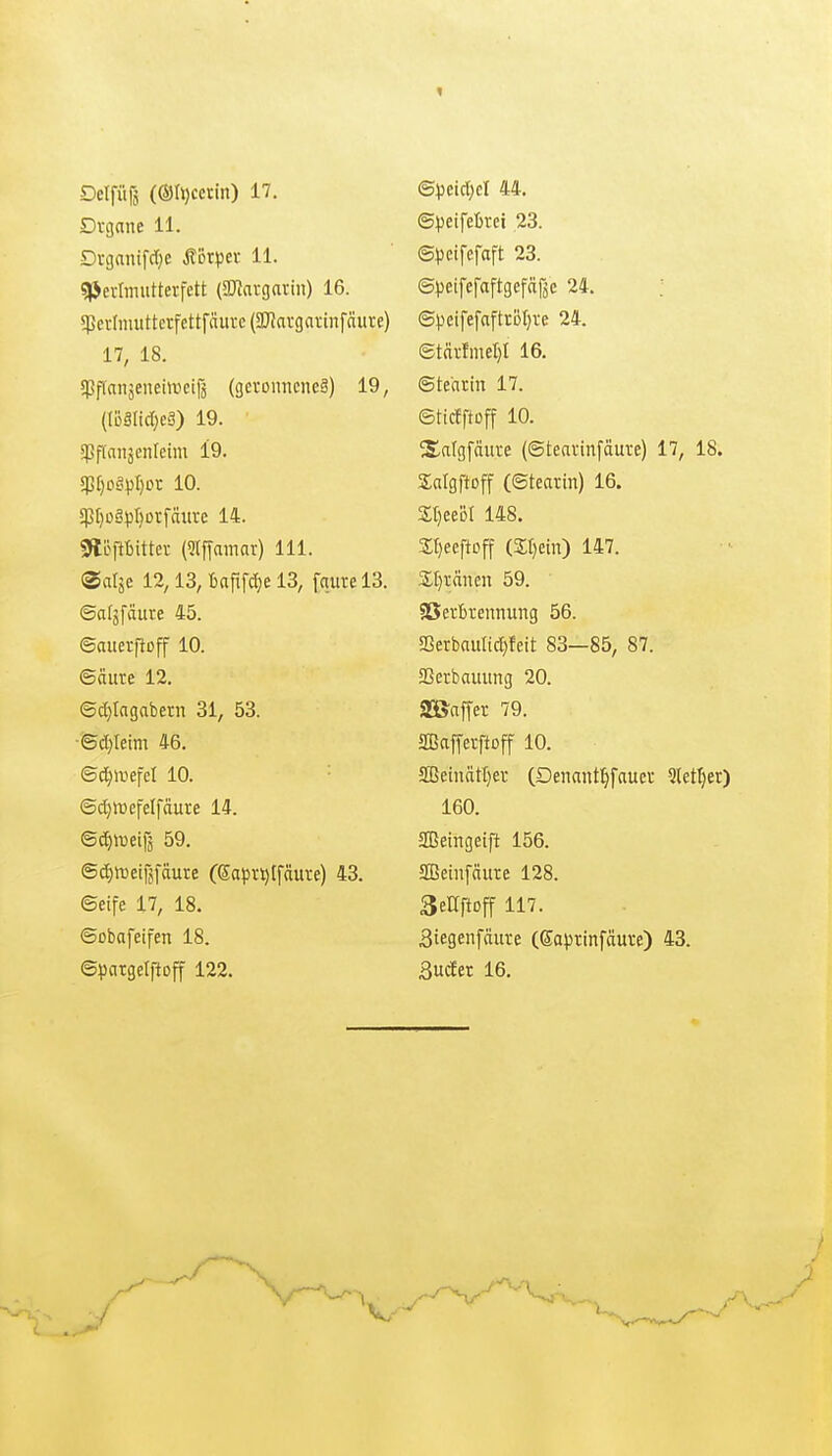 Dvgane 11. Dvganifdje Äörpev 11. qjevimutterfett (2JJavgarin) 16. 5PcvImuttcrfettfäure(2)?argai;infäure) 11, 18. !Pf(anäeiiehucifj (gevoimcneä) 19, (UiälidjcS) 19. spffaiiäciUcim 19. 5pf)oöpr)Drfäiii-e 14. 0töfrtittev (9lffamar) III. ® alje 12,13, 13, [qure 13. ©afjfäure 45. ©auerftoff 10. ©(iure 12. ®c()Iagabern 31, 53. ■©d)Ieim 46. ©d)ir»efcl 10. ©djlrefelfäure 14. ©^«jeirs 59. ©(^n)eijjfäute (Sapv^lfäuve) 43. ©eife 17, 18. ©obafeifen 18. ©pargelftoff 122. ©peifeBrei 23. ©peifefaft 23. ©peifefaftgefäßc 24. ©peifefaftröfire 24. ©tfirfmel)! 16. ©tearin 17. ©ticfftüff 10. ^Ettlgfäure (©teavinfäure) 17, 18. SaIgftDff (©tearin) 16. St)eeDl 148. 2;t)eeftDff (3;i)ein) 147. 2;t)vänen 59. SSertrennung 56. Serbauli^feit 83—85, 87. aSerbauitng 20. a^affer 79. aCßaffetftDff 10. SBeinät[}er (Denaiitl^faucv Slet^er) 160. SBeingeift 156. SBeiufäure 128. SeUftoff 117. Biegenfciure (Saprinfäuve) 43. SucEer 16.
