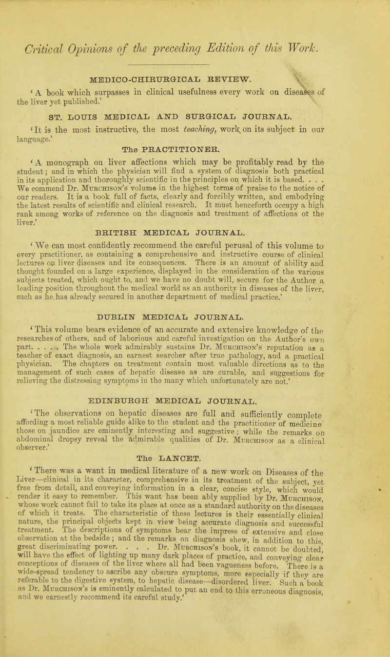 Critical Opinions of the preceding Edition of this Work. MEDICO-CHIRURaiCAIj REVIEW. \ * A book which surpasses in clinical usefulness every work on diseases of the liver yet published.' ST, LOUIS MEDICAL AND STJRGl-ICAL JOURNAL. 'It is the most instructive, the most teaching, work on its subject in our language.' The PRACTITIONER. ' A monograph on liver affections which may be profitably read by the student; and in which the physician will find a system of diagnosis both practical in its application and thoroughly scientific in the principles on which it is based. . . . We commend Dr. Mtjrchison's volume in the highest term-s of praise to the notice of our readers. It is a book, full of facts, clearly and forcibly written, and embodying the latest residts of scientific and clinical research. It must henceforth occupy a high rank among works of reference on the diagnosis and treatment of affections ot the liver.' BRITISH MEDICAL JOURNAL, ' We can most confidently recommend the careful perusal of this volume to every practitioner, as containing a comprehensive and instructive course of clinical lectures on liver diseases and its consequences. There is an amount of ability and thought founded on a large experience, displayed in the consideration of the various subjects treated, which ought to, and we have no doiibt will, secure for the Author a leading position throughout the medical world as an authority in diseases of the liver, such as he. has already secured in another department of medical practice,' DUBLIN MEDICAL JOURNAL. ' This volume bears evidence of an accurate and extensive knowledge of the researches of others, and of laborious and careful investigation on the Author's own part The whole work admirably sustains Dr. Mtjechisok's reputation as a teacher of exact diagnosis, an earnest searcher after true pathology, and a practical physician. The chapters on treatment contain most valuable directions as to the management of such cases of hepatic disease as are curable, and suggestions for relieving the distre.'^sing symptoms in the many which imfortunately are not.' EDINBURGH MEDICAL JOURNAL. 'The observations on hepatic diseases are full and sufficiently complete affording a most reliable guide alike to the student and the practitioner of medicine those on jaundice are eminently interesting and suggestive ; while the remarks on abdominal dropsy reveal the admirable qualities of Dr. Murchisox as a clinical observer.' The LANCET. ' There was a want in medical literature of a new work on Diseases of the Liver—clinical in its character, comprehensive in its treatment of the subject, yet free from detail, and conveying information in a clear, concise style, which would render it easy to remember. This want has been ably supplied by Dr. Murchison- whose work cannot fail to take its place at once as a standard authority on the diseases of which it treats. The characteristic of these lectures is their essentially clinical nature, the principal objects kept in view being accurate diagnosis and successful treatment. The descriptions of symptoms bear tlie impress of extensive and close observation at the bedside ; and the remarks on diagnosis shew, in addition to this great discriminating power. ... Dr. Murchison's book, it cannot be doubted will have the effect of lighting up many dark places of practice, and conveyino^ clear conceptions of diseases of the liver where all had been vagueness before. There is a are wide-spread tendency to ascribe any obscure symptoms, more especially if they r..^ referable to the digestive system, to hepatic disease—disordered liver. Such a book as Dr. Murchison's is eminently calcidated to put an end to this erroneous diagnosis and we earnestly recommend its careful study.' '