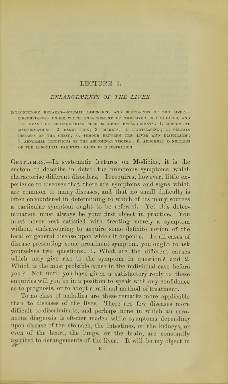 ENLARGEMENTS OF THE LIVER. INTRODUCTORY REMARKS—NORMAL DIMENSIONS AND BOUNDARIES OF THE LITER— CIRCUMSTANCES UNDER WHICH ENLARGEMENT OF THE LITER IS SIMULATED, AND THE MEANS OF DISTINGUISHING SUCH SPURIOUS ENLARGEMENTS : 1. CONGENITAL MALFORMATIONS ; 2. EARLY LIFE ; 3. RICKETS ; 4. TIGHT-LACING ; 5. CERTAIN DISEASES OF THE CHEST ; 6. TUMOUR BETWEEN THE LITER AND DIAPHRAGM ; 7. ABNORMAL CONDITIONS OF THE ABDOMINAL TISCERA ; 8. ABNORMAL CONDITIONS OF THE ABDOMINAL PARIETES—CASES IN ILLUSTRATION. Gentlemen,—In systematic lectures on Medicine, it is tlie custom to describe in detail the numerous symptoms which characterise different disorders. It requires, however, little ex- perience to discover that there are symptoms and signs which are common to many diseases, and that no small difficulty is often encountered in determining to which, of its many sources a particular symptom ought to be referred. Yet this deter- mination must always be your first object in practice. You must never rest satisfied with treating merely a symptom without endeavouring to acquire some definite notion of the local or general disease upon which it depends. In all cases of disease presenting some prominent symptom, you ought to ask yourselves two questions: 1. What are the different causes which may give rise to the symptom in question ? and 2. Which is the most probable cause in the individual case before you ? Not until you have given a satisfactory reply to these enquiries will you be in a position to speak with any confidence as to prognosis, or to adopt a rational method of treatment. To no class of maladies are these remarks more applicable than to diseases of the liver. There are few diseases more difficult to discriminate, and perhaps none in which an erro- neous diagnosis is oftener made : while symptoms depending upon disease of the stomach, the intestines, or the kidneys, or even of the heart, the lungs, or the brain, are constantly ascribed to derangements of the liver. It will be my object in ^ B